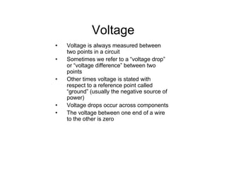Voltage
• Voltage is always measured between
two points in a circuit
• Sometimes we refer to a “voltage drop”
or “voltage difference” between two
points
• Other times voltage is stated with
respect to a reference point called
“ground” (usually the negative source of
power)
• Voltage drops occur across components
• The voltage between one end of a wire
to the other is zero
 