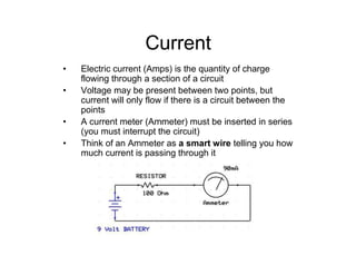 Current
• Electric current (Amps) is the quantity of charge
flowing through a section of a circuit
• Voltage may be present between two points, but
current will only flow if there is a circuit between the
points
• A current meter (Ammeter) must be inserted in series
(you must interrupt the circuit)
• Think of an Ammeter as a smart wire telling you how
much current is passing through it
 