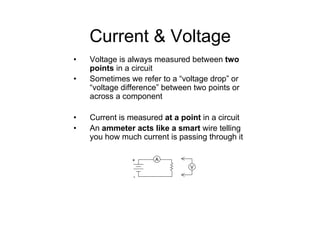 Current & Voltage
• Voltage is always measured between two
points in a circuit
• Sometimes we refer to a “voltage drop” or
“voltage difference” between two points or
across a component
• Current is measured at a point in a circuit
• An ammeter acts like a smart wire telling
you how much current is passing through it
+
-
V
A
 