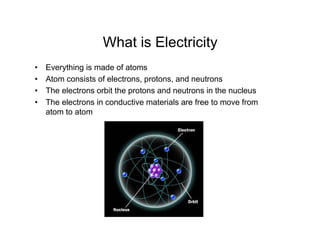 What is Electricity
• Everything is made of atoms
• Atom consists of electrons, protons, and neutrons
• The electrons orbit the protons and neutrons in the nucleus
• The electrons in conductive materials are free to move from
atom to atom
 