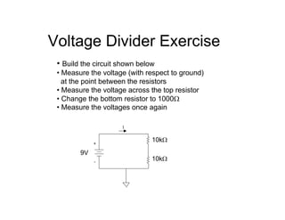 Voltage Divider Exercise
• Build the circuit shown below
• Measure the voltage (with respect to ground)
at the point between the resistors
• Measure the voltage across the top resistor
• Change the bottom resistor to 1000Ω
• Measure the voltages once again
+
-
I
9V
10kΩ
10kΩ
 