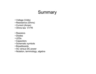 Summary
• Voltage (Volts)
• Resistance (Ohms)
• Current (Amps)
• Ohms law V=I*R
• Resistors
• Diodes
• LEDs
• Capacitors
• Schematic symbols
• Breadboards
• AC versus DC power
• Notation, terminology, algebra
 
