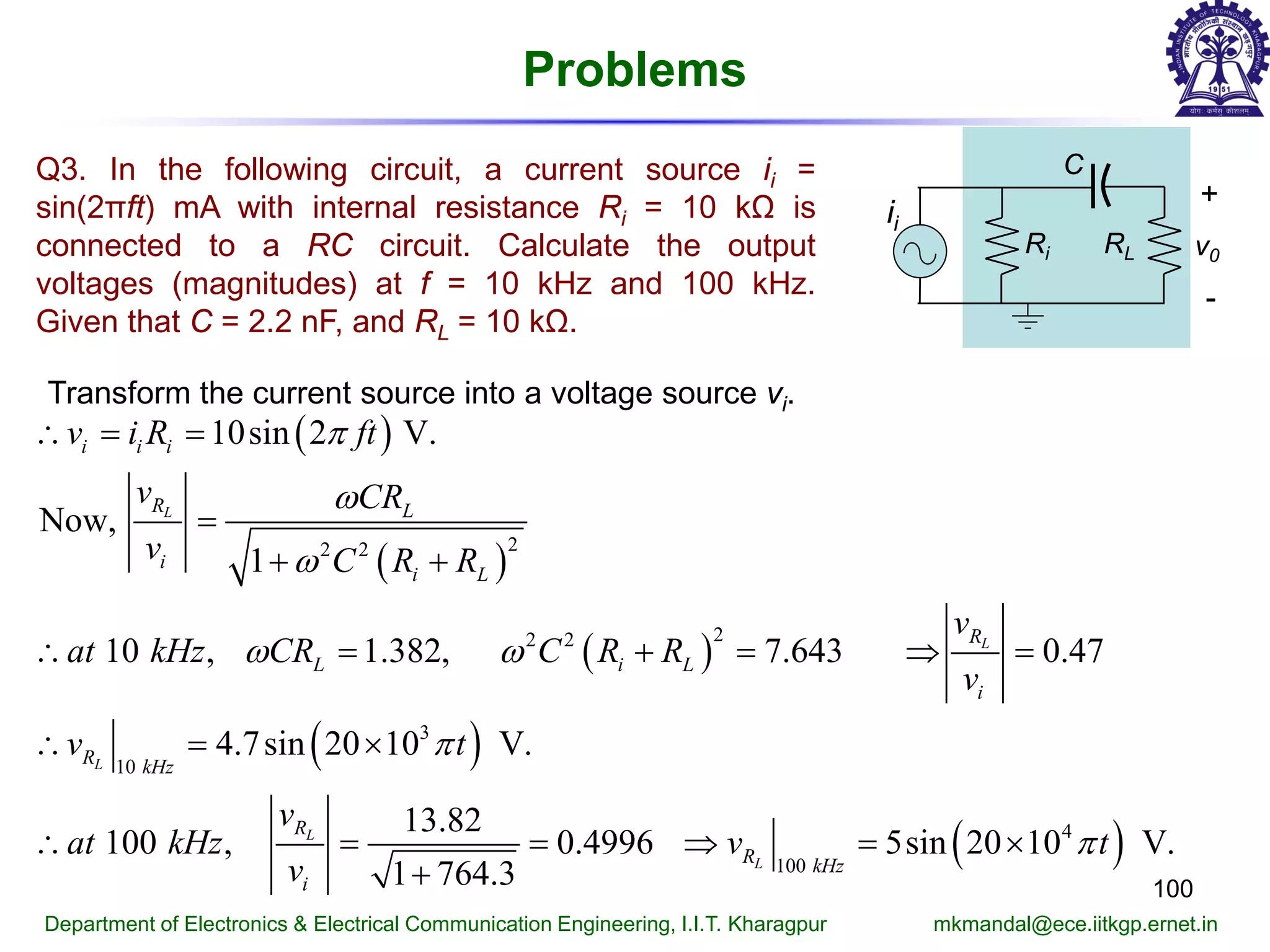Problems
100
Department of Electronics & Electrical Communication Engineering, I.I.T. Kharagpur mkmandal@ece.iitkgp.ernet.in
Q3. In the following circuit, a current source ii =
sin(2πft) mA with internal resistance Ri = 10 kΩ is
connected to a RC circuit. Calculate the output
voltages (magnitudes) at f = 10 kHz and 100 kHz.
Given that C = 2.2 nF, and RL = 10 kΩ.
Transform the current source into a voltage source vi.
( )
( )
( )
( )
( )
22 2
22 2
3
10
4
100
10sin 2 V.
Now,
1
10 , 1.382, 7.643 0.47
4.7sin 20 10 V.
13.82
100 , 0.4996 5sin 20 10 V.
1 764.3
L
L
L
L
L
i i i
R L
i
i L
R
L i L
i
R kHz
R
R kHz
i
v i R ft
v CR
v C R R
v
at kHz CR C R R
v
v t
v
at kHz v t
v
π
ω
ω
ω ω
π
π
∴ = =
=
+ +
∴ = + = ⇒ =
∴ = ×
∴ = = ⇒ = ×
+
Ri
+
-
v0
C
RL
ii
 