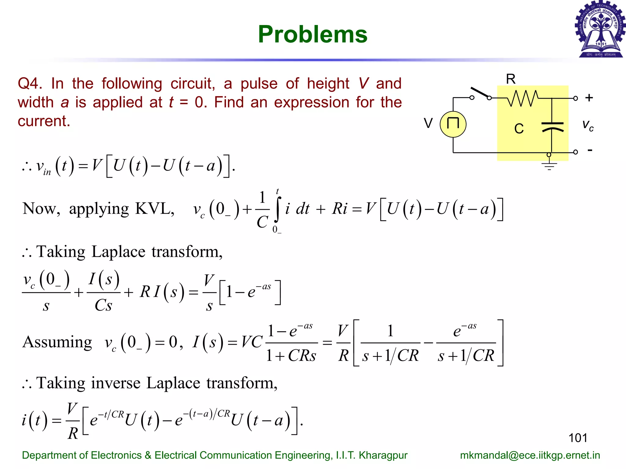 Problems
101
Department of Electronics & Electrical Communication Engineering, I.I.T. Kharagpur mkmandal@ece.iitkgp.ernet.in
Q4. In the following circuit, a pulse of height V and
width a is applied at t = 0. Find an expression for the
current.
( ) ( ) ( )
( ) ( ) ( )
( ) ( )
( )
( ) ( )
0
.
1
Now, applying KVL, 0
Taking Laplace transform,
0
1
1 1
Assuming 0 0,
1 1 1
Taking inverse Laplace transfo
in
t
c
c as
as as
c
v t V U t U t a
v i dt Ri V U t U t a
C
v I s V
R I s e
s Cs s
e V e
v I s VC
CRs R s CR s CR
−
−
− −
− −
−
∴ = − −  
+ += − −  
∴
 + + = − 
 −
= = = − 
+ + + 
∴
∫
( ) ( ) ( )
( )
rm,
.
t a CRt CRV
i t e U t e U t a
R
− −−
 = − − 
R
+
-
vcCV
 