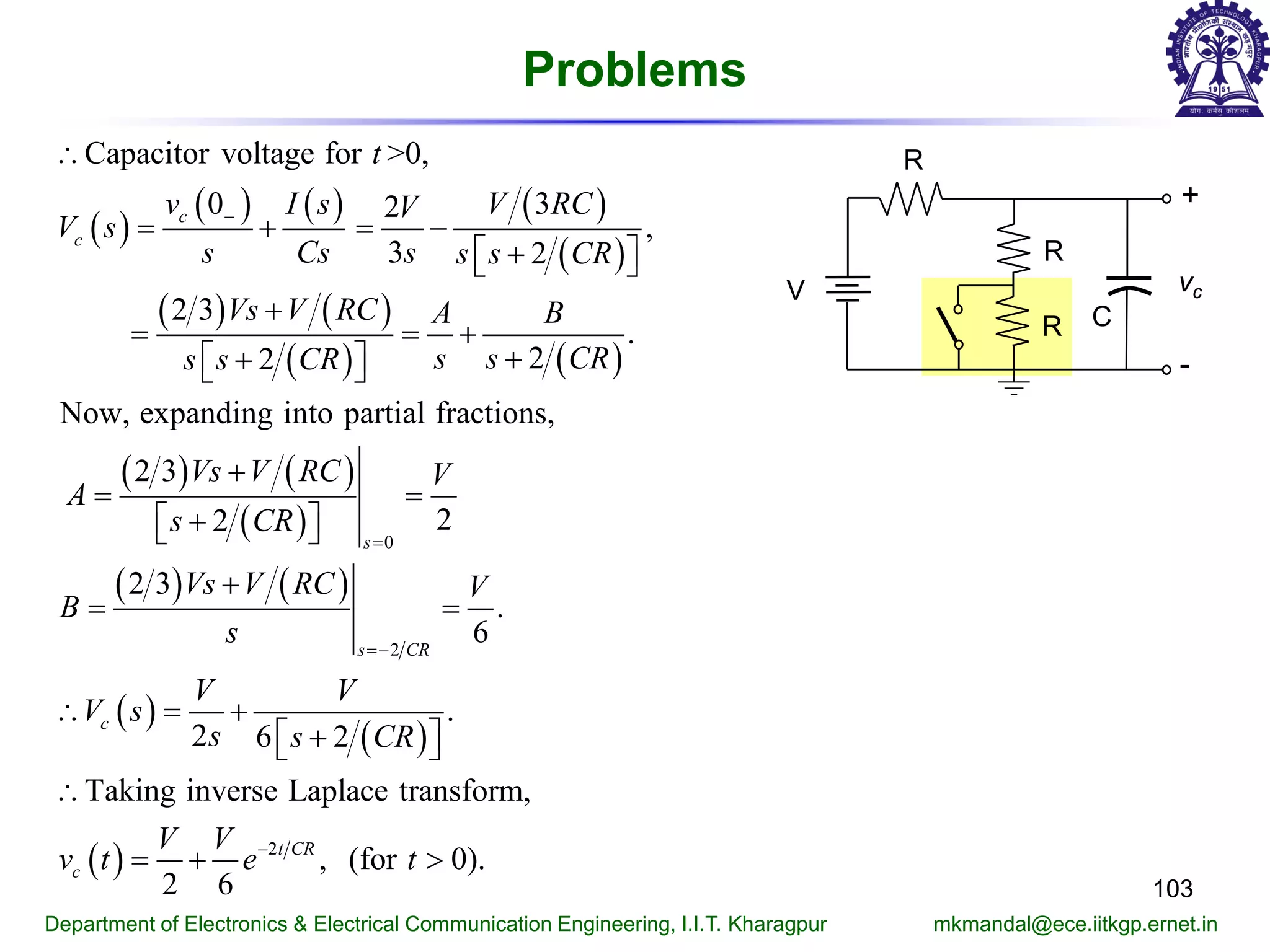 Problems
103
Department of Electronics & Electrical Communication Engineering, I.I.T. Kharagpur mkmandal@ece.iitkgp.ernet.in
( )
( ) ( ) ( )
( )
( ) ( )
( ) ( )
( ) ( )
( )
( ) ( )
( )
( )
0
2
Capacitor voltage for >0,
0 32
,
3 2
2 3
.
22
Now, expanding into partial fractions,
2 3
22
2 3
.
6
.
2 6 2
Taking in
c
c
s
s CR
c
t
v I s V RCV
V s
s Cs s s s CR
Vs V RC A B
s s CRs s CR
Vs V RC V
A
s CR
Vs V RC V
B
s
V V
V s
s s CR
−
=
= −
∴
= + = −
+  
+
= = +
++  
+
=
+  
+
=
∴ = +
+  
∴
( ) 2
verse Laplace transform,
, (for 0).
2 6
t CR
c
V V
v t e t−
=+ >
R
+
-
vc
C
V
R
R
 