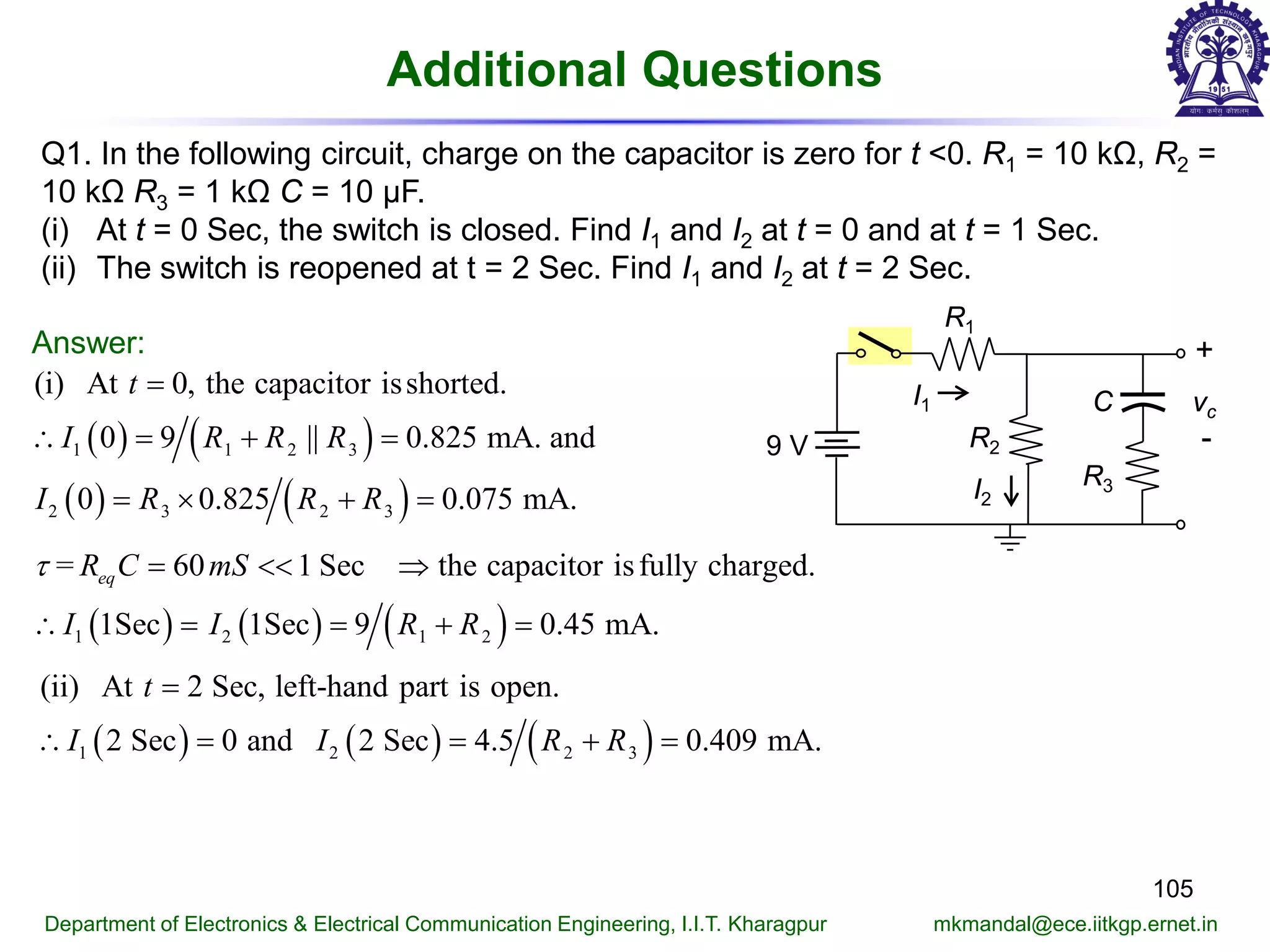 Additional Questions
105
Department of Electronics & Electrical Communication Engineering, I.I.T. Kharagpur mkmandal@ece.iitkgp.ernet.in
Q1. In the following circuit, charge on the capacitor is zero for t <0. R1 = 10 kΩ, R2 =
10 kΩ R3 = 1 kΩ C = 10 μF.
(i) At t = 0 Sec, the switch is closed. Find I1 and I2 at t = 0 and at t = 1 Sec.
(ii) The switch is reopened at t = 2 Sec. Find I1 and I2 at t = 2 Sec.
Answer:
( ) ( )
( ) ( )
1 1 2 3
2 3 2 3
(i) At 0, the capacitor isshorted.
0 9 || 0.825 mA. and
0 0.825 0.075 mA.
t
I R R R
I R R R
=
∴ = + =
= × + =
R1
+
-
vcC
9 V R2
R3I2
I1
( ) ( ) ( )1 2 1 2
= 60 1 Sec the capacitor isfully charged.
1Sec 1Sec 9 0.45 mA.
eqR C mS
I I R R
τ = << ⇒
∴ = = + =
( ) ( ) ( )1 2 2 3
(ii) At 2 Sec, left-hand part is open.
2 Sec 0 and 2 Sec 4.5 0.409 mA.
t
I I R R
=
∴ = = + =
 