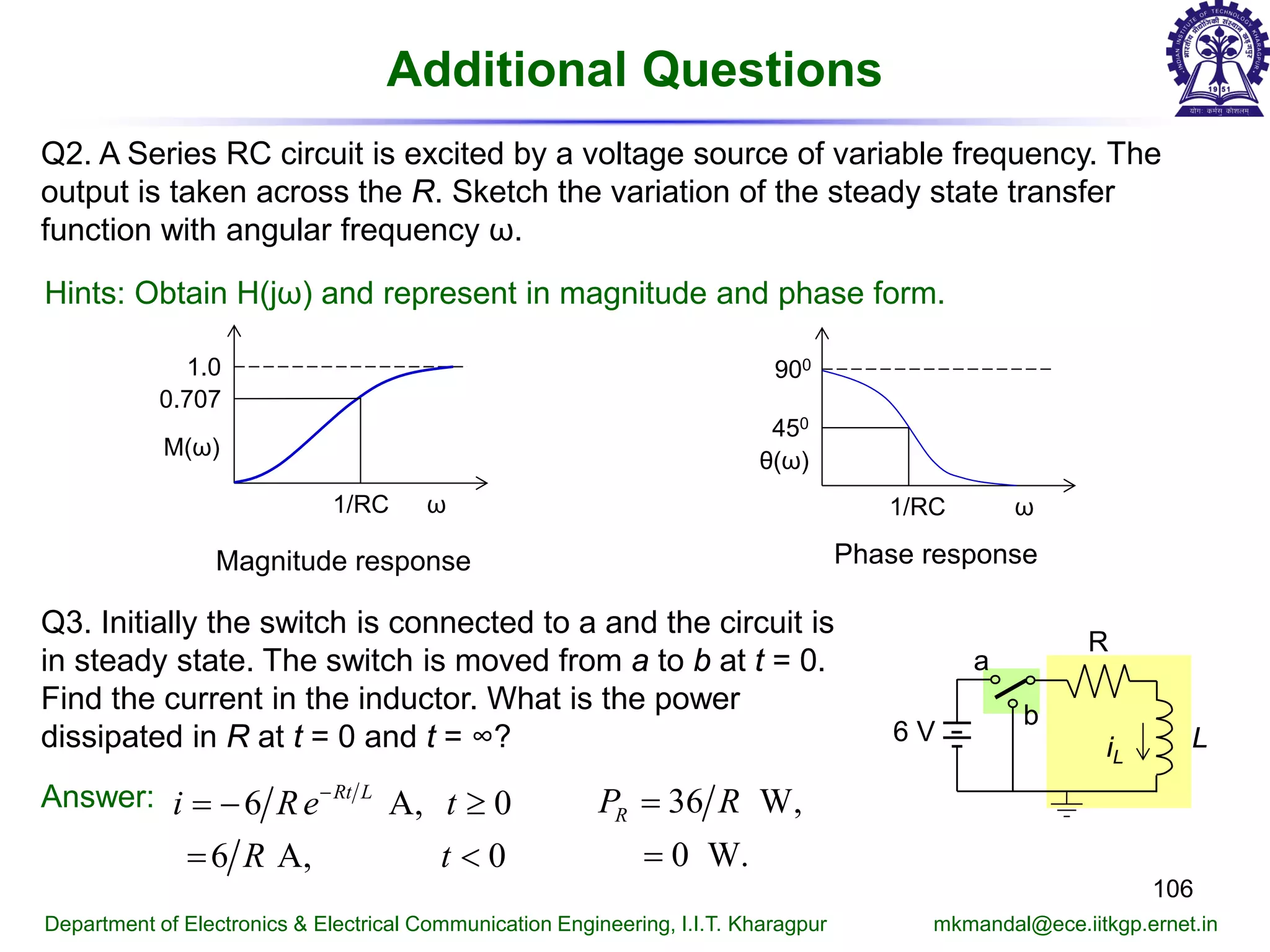 Additional Questions
106
Department of Electronics & Electrical Communication Engineering, I.I.T. Kharagpur mkmandal@ece.iitkgp.ernet.in
Q2. A Series RC circuit is excited by a voltage source of variable frequency. The
output is taken across the R. Sketch the variation of the steady state transfer
function with angular frequency ω.
Hints: Obtain H(jω) and represent in magnitude and phase form.
ω
0.707
1.0
M(ω)
1/RC
Magnitude response
ω
900
θ(ω)
1/RC
450
Phase response
Q3. Initially the switch is connected to a and the circuit is
in steady state. The switch is moved from a to b at t = 0.
Find the current in the inductor. What is the power
dissipated in R at t = 0 and t = ∞?
R
iL
L6 V
a
b
Answer: 6 A, 0
6 A, 0
Rt L
i Re t
R t
−
=− ≥
<
36 W,
0 W.
RP R=
=
 