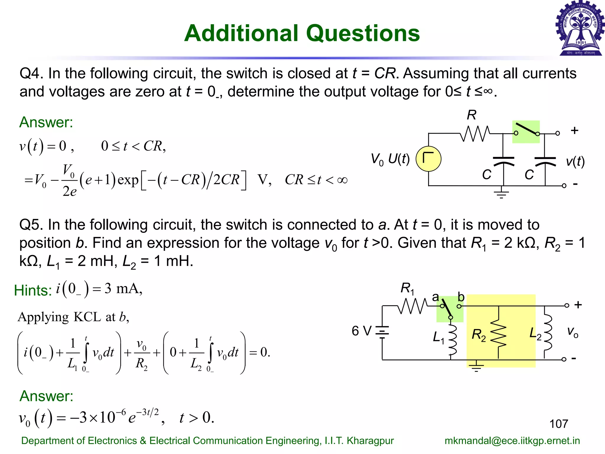 Additional Questions
107
Department of Electronics & Electrical Communication Engineering, I.I.T. Kharagpur mkmandal@ece.iitkgp.ernet.in
Q4. In the following circuit, the switch is closed at t = CR. Assuming that all currents
and voltages are zero at t = 0-, determine the output voltage for 0≤ t ≤∞.
Answer:
Q5. In the following circuit, the switch is connected to a. At t = 0, it is moved to
position b. Find an expression for the voltage v0 for t >0. Given that R1 = 2 kΩ, R2 = 1
kΩ, L1 = 2 mH, L2 = 1 mH.
Hints: ( )0 3 mA,i − =
( ) 6 3 2
0 3 10 , 0.t
v t e t− −
=− × >
v(t)
R
+
-
C
V0 U(t)
C
( )
( ) ( )0
0
0 , 0 ,
1 exp 2 V,
2
v t t CR
V
V e t CR CR CR t
e
= ≤ <
= − + − − ≤ < ∞  
R1
6 V
a b
R2L1
L2
vo
+
-( ) 0
0 0
1 2 20 0
Applying KCL at ,
1 1
0 0 0.
t t
b
v
i v dt v dt
L R L− −
−
   
+ + + + =   
   
   
∫ ∫
Answer:
 