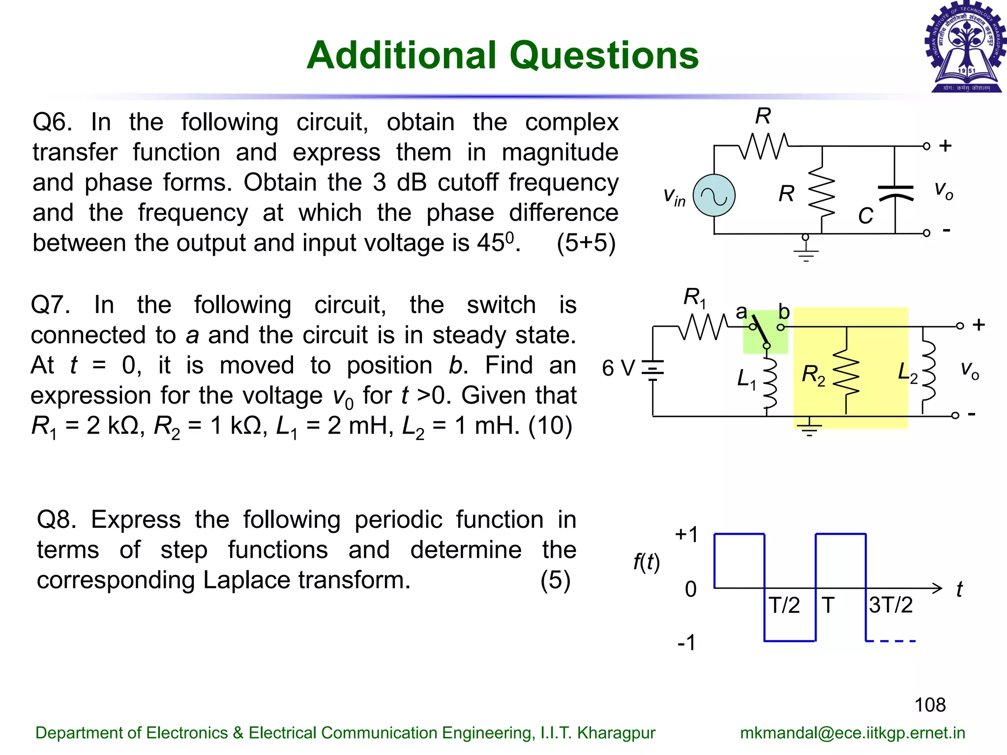 Additional Questions
108
Department of Electronics & Electrical Communication Engineering, I.I.T. Kharagpur mkmandal@ece.iitkgp.ernet.in
Q6. In the following circuit, obtain the complex
transfer function and express them in magnitude
and phase forms. Obtain the 3 dB cutoff frequency
and the frequency at which the phase difference
between the output and input voltage is 450. (5+5)
R
+
-
vo
C
vin R
Q7. In the following circuit, the switch is
connected to a and the circuit is in steady state.
At t = 0, it is moved to position b. Find an
expression for the voltage v0 for t >0. Given that
R1 = 2 kΩ, R2 = 1 kΩ, L1 = 2 mH, L2 = 1 mH. (10)
R1
6 V
a b
R2L1
L2
vo
+
-
0
+1
-1
t
T/2 T 3T/2
f(t)
Q8. Express the following periodic function in
terms of step functions and determine the
corresponding Laplace transform. (5)
 