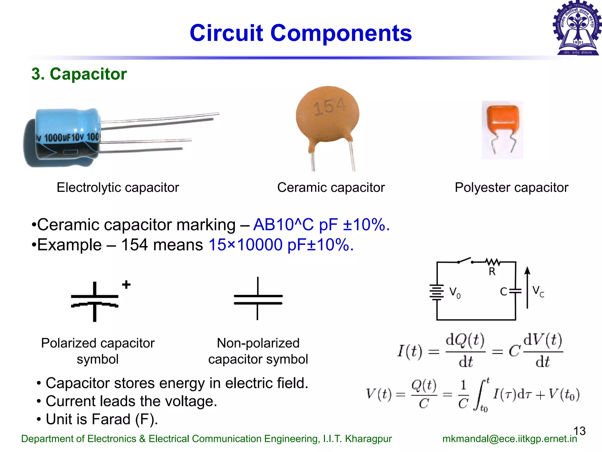 13
Circuit Components
3. Capacitor
Electrolytic capacitor Ceramic capacitor Polyester capacitor
Polarized capacitor
symbol
Non-polarized
capacitor symbol
• Capacitor stores energy in electric field.
• Current leads the voltage.
• Unit is Farad (F).
•Ceramic capacitor marking – AB10^C pF ±10%.
•Example – 154 means 15×10000 pF±10%.
+
Department of Electronics & Electrical Communication Engineering, I.I.T. Kharagpur mkmandal@ece.iitkgp.ernet.in
 