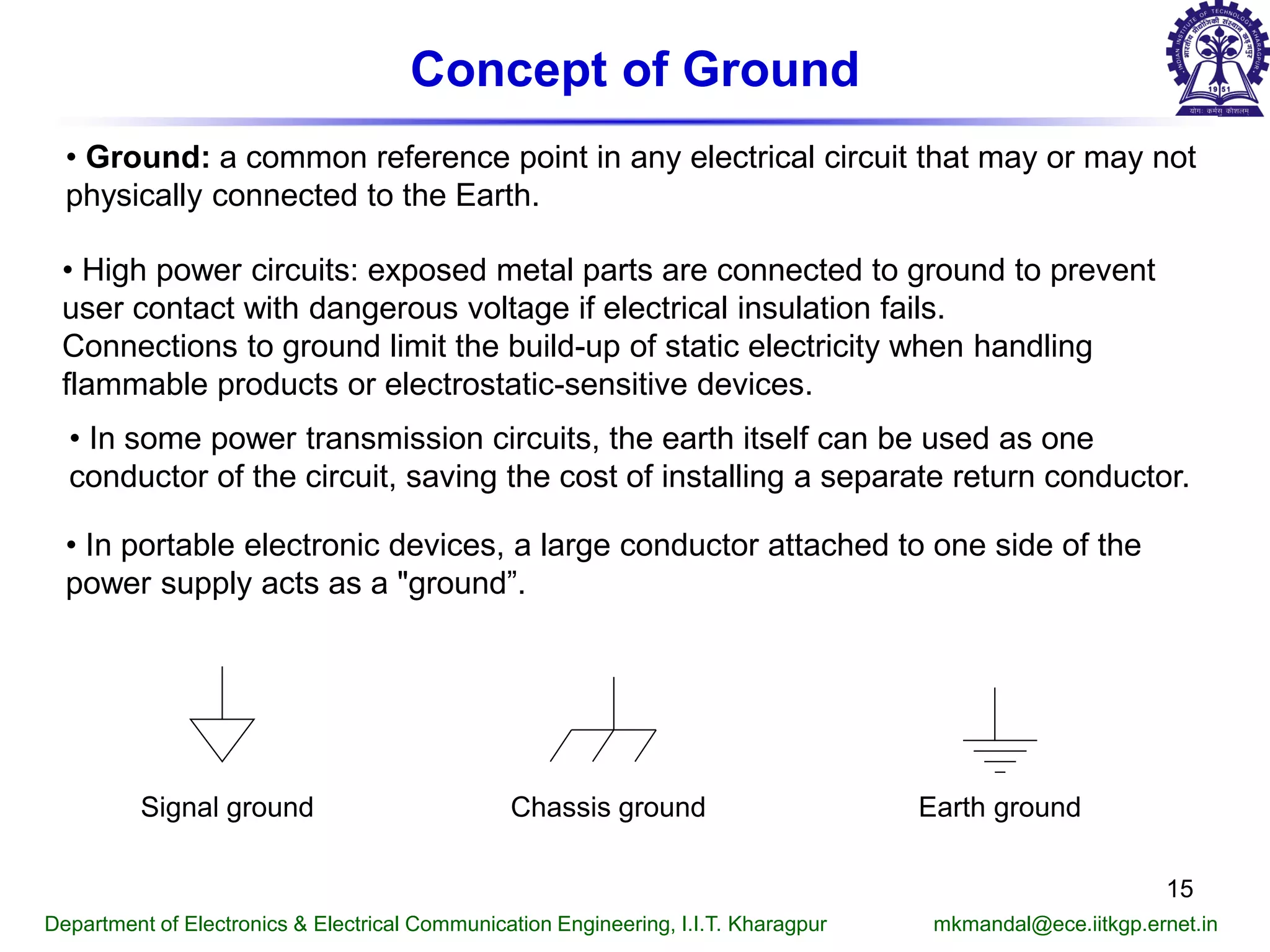 Concept of Ground
• Ground: a common reference point in any electrical circuit that may or may not
physically connected to the Earth.
• High power circuits: exposed metal parts are connected to ground to prevent
user contact with dangerous voltage if electrical insulation fails.
Connections to ground limit the build-up of static electricity when handling
flammable products or electrostatic-sensitive devices.
• In some power transmission circuits, the earth itself can be used as one
conductor of the circuit, saving the cost of installing a separate return conductor.
Signal ground Earth groundChassis ground
• In portable electronic devices, a large conductor attached to one side of the
power supply acts as a "ground”.
Department of Electronics & Electrical Communication Engineering, I.I.T. Kharagpur mkmandal@ece.iitkgp.ernet.in
15
 