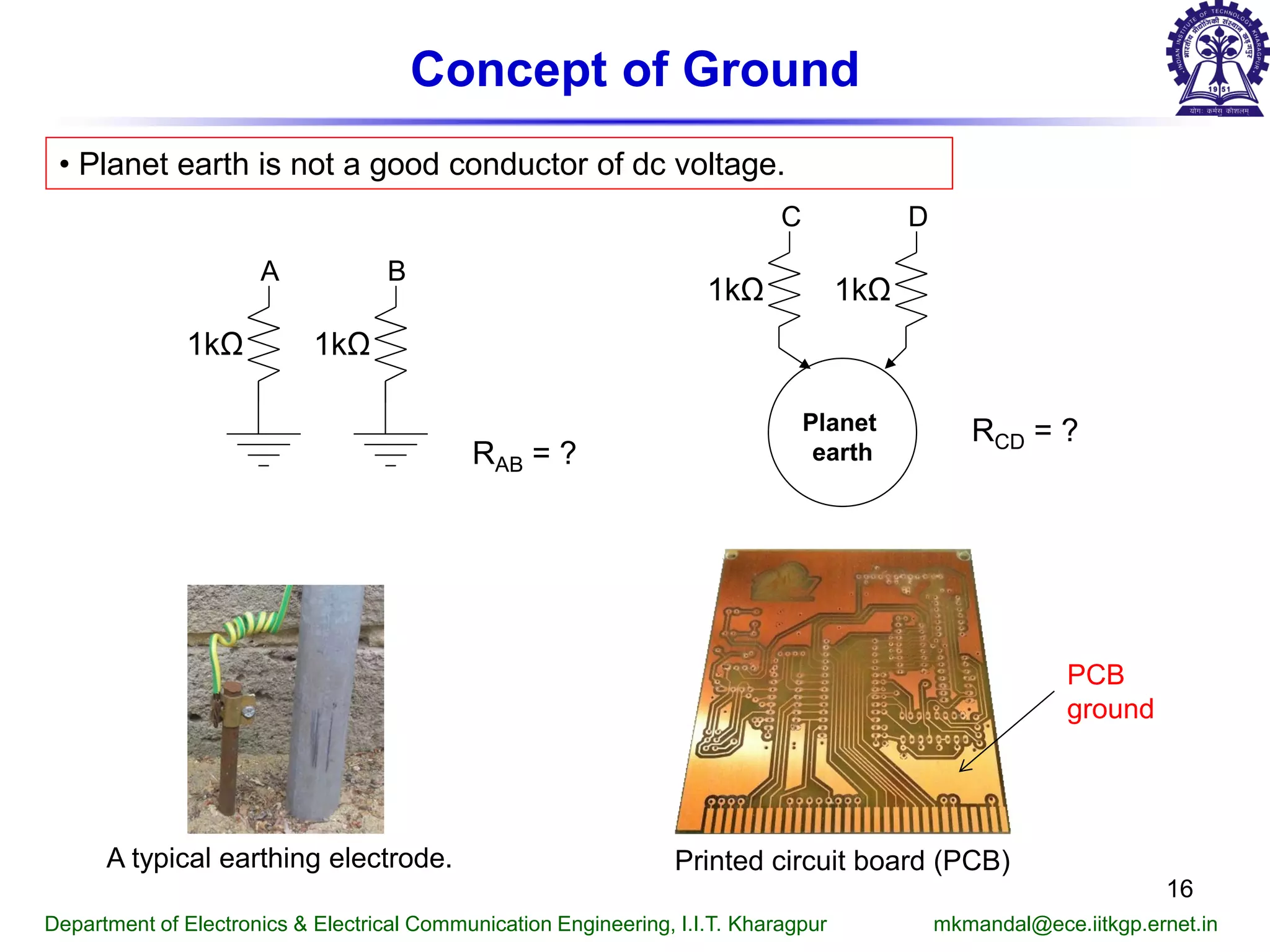 Concept of Ground
• Planet earth is not a good conductor of dc voltage.
A B
1kΩ 1kΩ
RAB = ?
C D
1kΩ 1kΩ
Planet
earth
RCD = ?
A typical earthing electrode. Printed circuit board (PCB)
PCB
ground
Department of Electronics & Electrical Communication Engineering, I.I.T. Kharagpur mkmandal@ece.iitkgp.ernet.in
16
 
