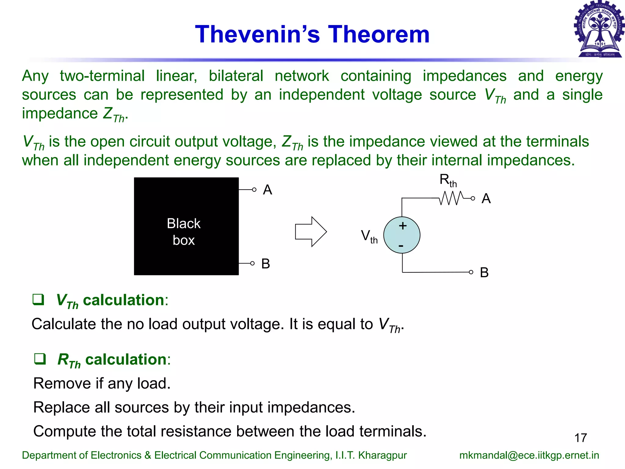 Thevenin’s Theorem
Any two-terminal linear, bilateral network containing impedances and energy
sources can be represented by an independent voltage source VTh and a single
impedance ZTh.
VTh is the open circuit output voltage, ZTh is the impedance viewed at the terminals
when all independent energy sources are replaced by their internal impedances.
 VTh calculation:
Calculate the no load output voltage. It is equal to VTh.
 RTh calculation:
Remove if any load.
Replace all sources by their input impedances.
Compute the total resistance between the load terminals.
Department of Electronics & Electrical Communication Engineering, I.I.T. Kharagpur mkmandal@ece.iitkgp.ernet.in
+
-
Vth
Rth
A
B
A
B
Black
box
17
 