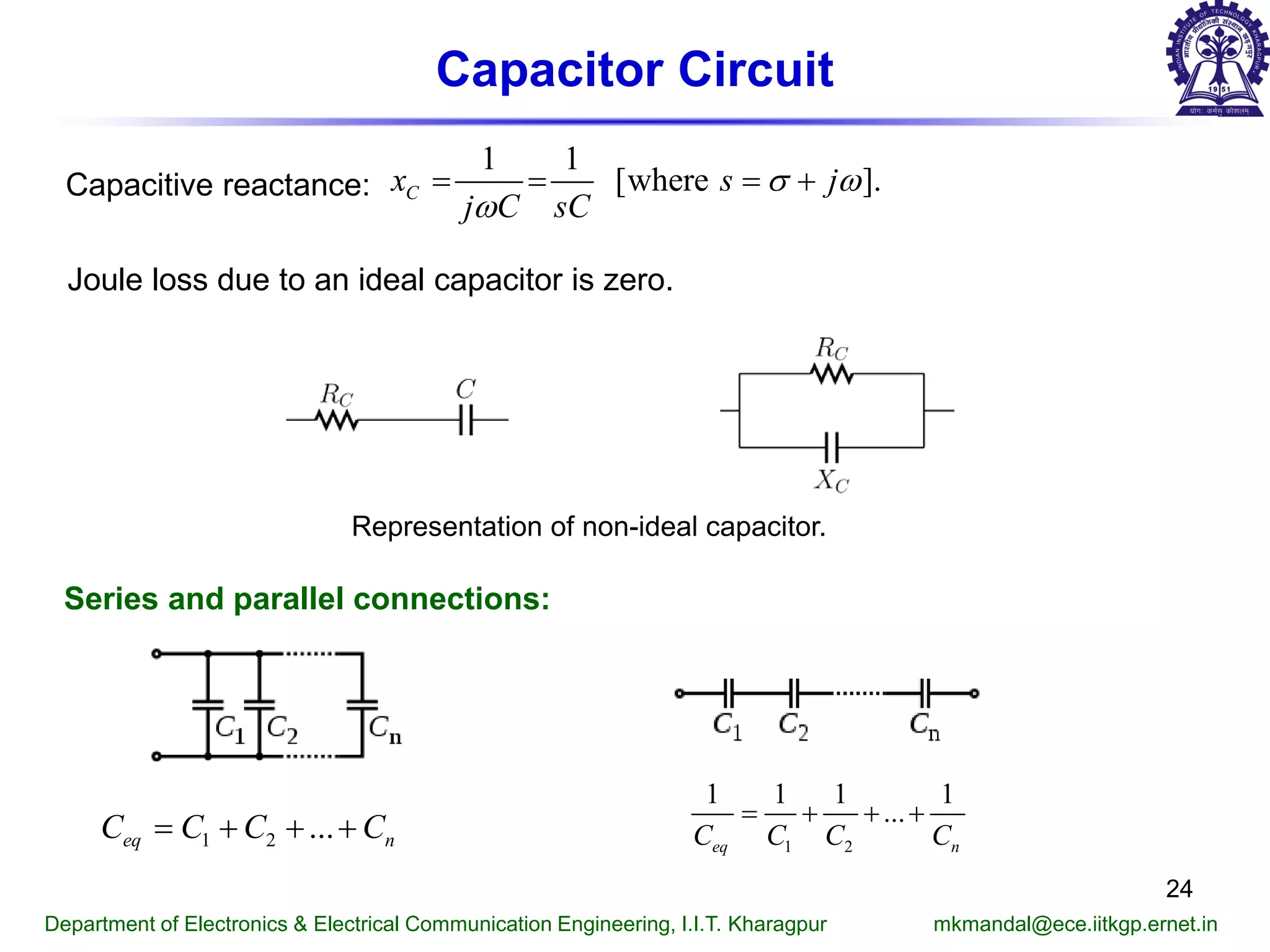 Capacitor Circuit
Capacitive reactance:
1 1
[where ].Cx s j
j C sC
σ ω
ω
= = = +
Joule loss due to an ideal capacitor is zero.
Representation of non-ideal capacitor.
Department of Electronics & Electrical Communication Engineering, I.I.T. Kharagpur mkmandal@ece.iitkgp.ernet.in
Series and parallel connections:
1 2 ...eq nC C C C= + + + 1 2
1 1 1 1
...
eq nC C C C
= + + +
24
 