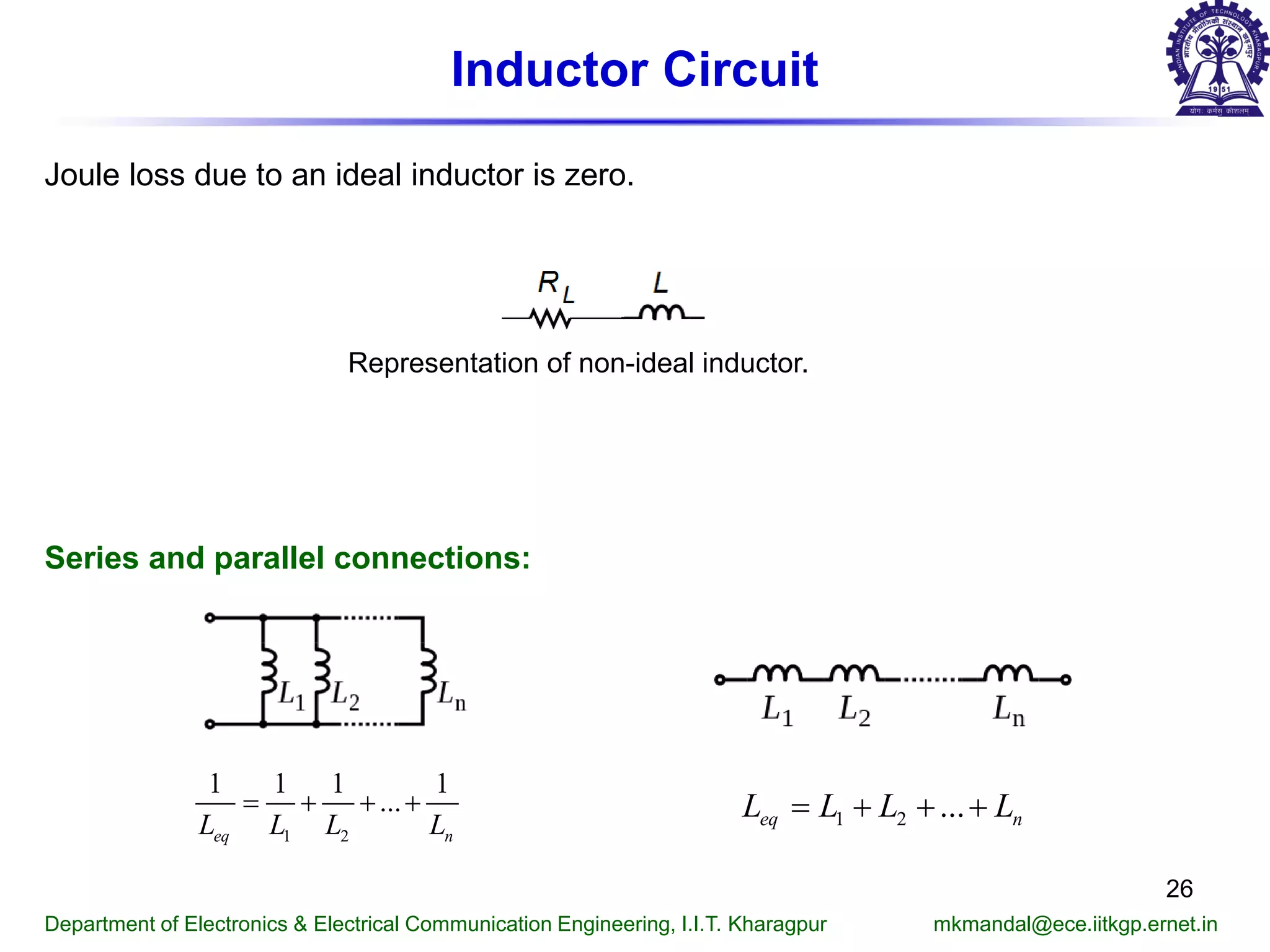 Inductor Circuit
Joule loss due to an ideal inductor is zero.
Representation of non-ideal inductor.
Department of Electronics & Electrical Communication Engineering, I.I.T. Kharagpur mkmandal@ece.iitkgp.ernet.in
Series and parallel connections:
1 2 ...eq nL L L L= + + +
1 2
1 1 1 1
...
eq nL L L L
= + + +
26
 