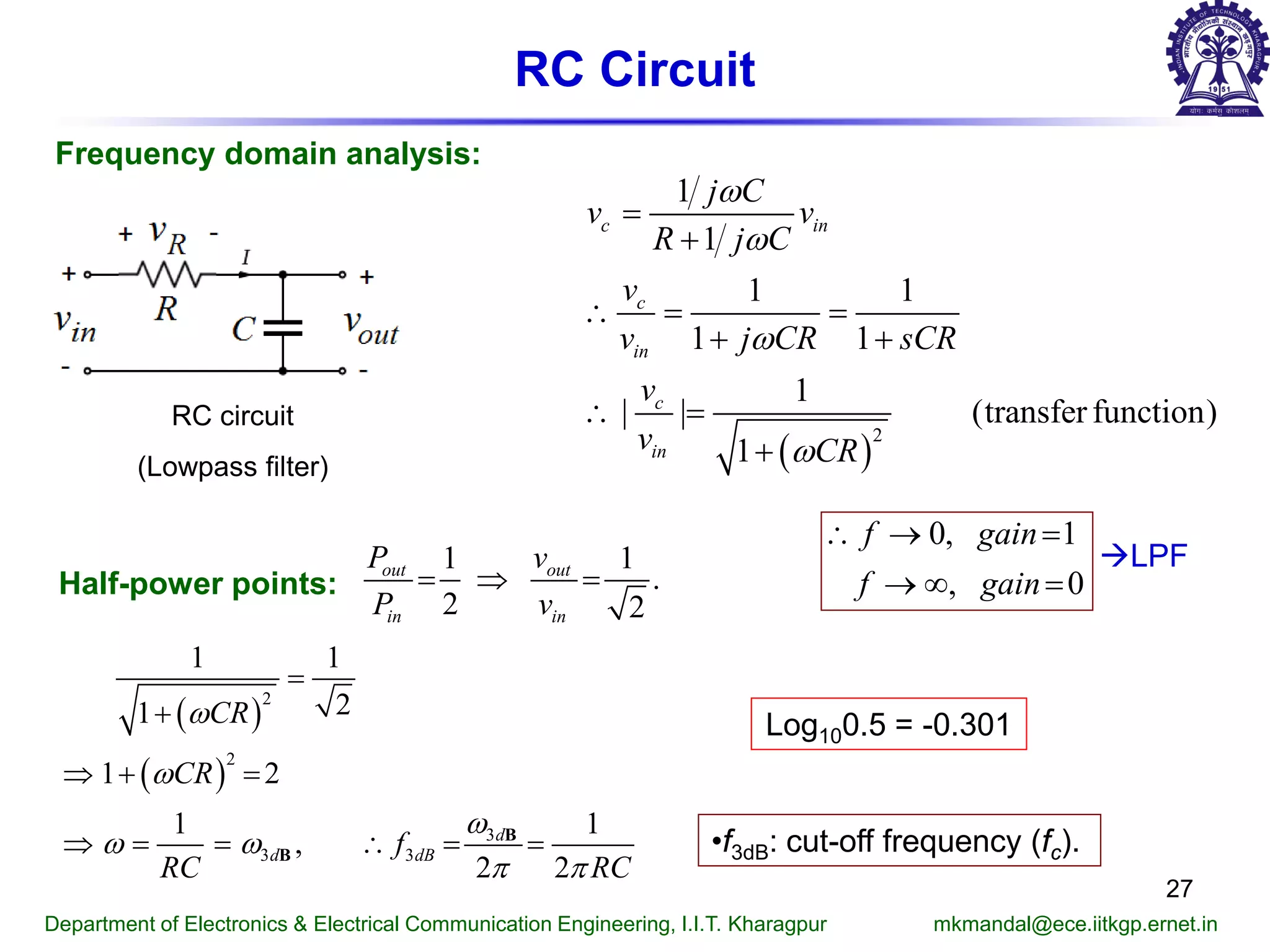 RC Circuit
Frequency domain analysis:
0, 1
, 0
f gain
f gain
∴ → =
→ ∞ =
RC circuit
(Lowpass filter)
Half-power points:
1 1
.
2 2
out out
in in
P v
P v
= ⇒ =
( )
( )
2
2
3
3 3
1 1
21
1 2
1 1
,
2 2
d
d dB
CR
CR
f
RC RC
ω
ω
ω
ω ω
π π
=
+
⇒ + =
⇒ = = ∴ = =B
B
•f3dB: cut-off frequency (fc).
( )
2
1
1
1 1
1 1
1
| | (transfer function)
1
c in
c
in
c
in
j C
v v
R j C
v
v j CR sCR
v
v CR
ω
ω
ω
ω
=
+
∴= =
+ +
∴ =
+
Department of Electronics & Electrical Communication Engineering, I.I.T. Kharagpur mkmandal@ece.iitkgp.ernet.in
27
LPF
Log100.5 = -0.301
 