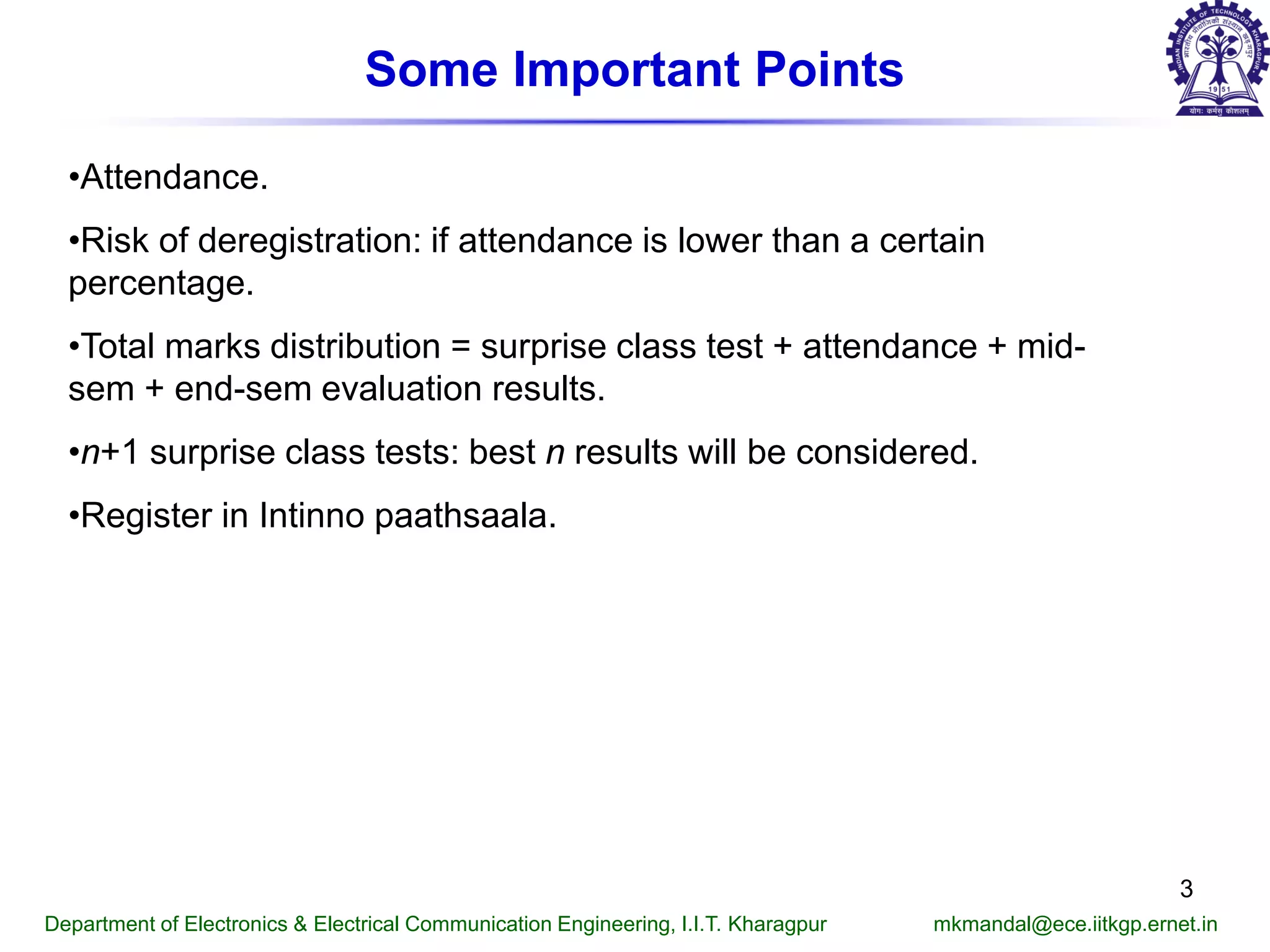 Some Important Points
•Attendance.
•Risk of deregistration: if attendance is lower than a certain
percentage.
•Total marks distribution = surprise class test + attendance + mid-
sem + end-sem evaluation results.
•n+1 surprise class tests: best n results will be considered.
•Register in Intinno paathsaala.
Department of Electronics & Electrical Communication Engineering, I.I.T. Kharagpur mkmandal@ece.iitkgp.ernet.in
3
 