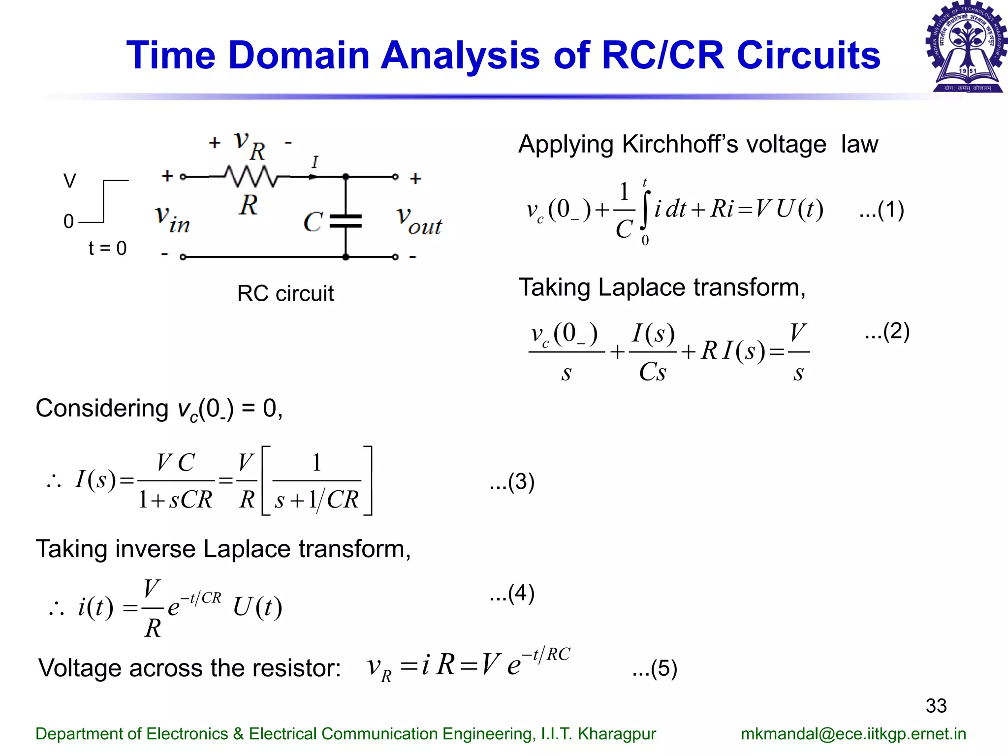 Time Domain Analysis of RC/CR Circuits
RC circuit
t = 0
V
0
Applying Kirchhoff’s voltage law
...(1)
Taking Laplace transform,
...(2)
Considering vc(0-) = 0,
...(3)
Department of Electronics & Electrical Communication Engineering, I.I.T. Kharagpur mkmandal@ece.iitkgp.ernet.in
33
0
1
(0 ) ( )
t
cv i dt Ri V U t
C
− + + =∫
(0 ) ( )
( )cv I s V
R I s
s Cs s
−
+ + =
1
( )
1 1
V C V
I s
sCR R s CR
 
∴ = =  
+ + 
Taking inverse Laplace transform,
( ) ( )t CRV
i t e U t
R
−
∴ =
...(4)
Voltage across the resistor:
t RC
Rv i R V e−
= = ...(5)
 