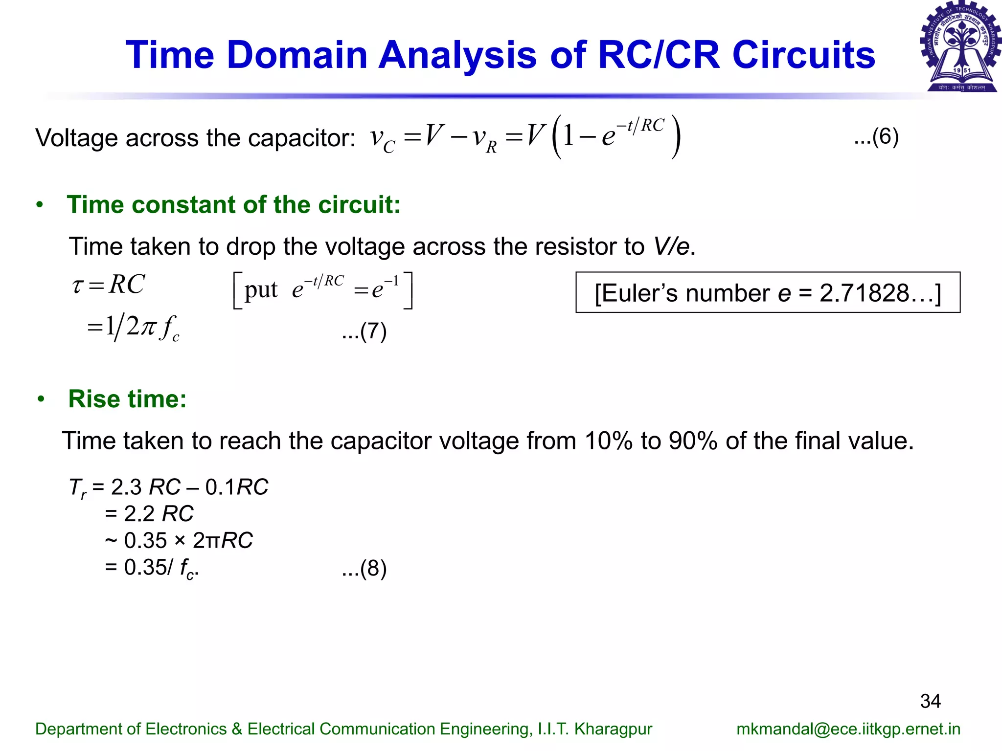 Time Domain Analysis of RC/CR Circuits
...(6)
• Time constant of the circuit:
Time taken to drop the voltage across the resistor to V/e.
...(7)
[Euler’s number e = 2.71828…]
Department of Electronics & Electrical Communication Engineering, I.I.T. Kharagpur mkmandal@ece.iitkgp.ernet.in
34
Voltage across the capacitor: ( )1 t RC
C Rv V v V e−
= − = −
1 2 c
RC
f
τ
π
=
=
• Rise time:
Time taken to reach the capacitor voltage from 10% to 90% of the final value.
Τr = 2.3 RC – 0.1RC
= 2.2 RC
~ 0.35 × 2πRC
= 0.35/ fc. ...(8)
1
put t RC
e e− −
 = 
 