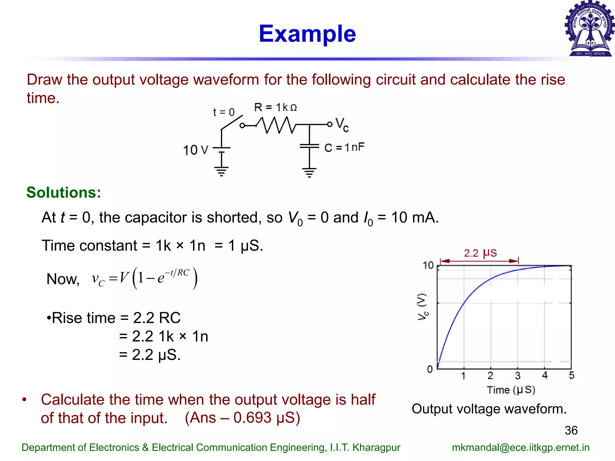 Example
Draw the output voltage waveform for the following circuit and calculate the rise
time.
Solutions:
At t = 0, the capacitor is shorted, so V0 = 0 and I0 = 10 mA.
Now,
Time constant = 1k × 1n = 1 μS.
•Rise time = 2.2 RC
= 2.2 1k × 1n
= 2.2 μS.
Output voltage waveform.
Department of Electronics & Electrical Communication Engineering, I.I.T. Kharagpur mkmandal@ece.iitkgp.ernet.in
36
• Calculate the time when the output voltage is half
of that of the input. (Ans – 0.693 μS)
( )1 t RC
Cv V e−
= −
 