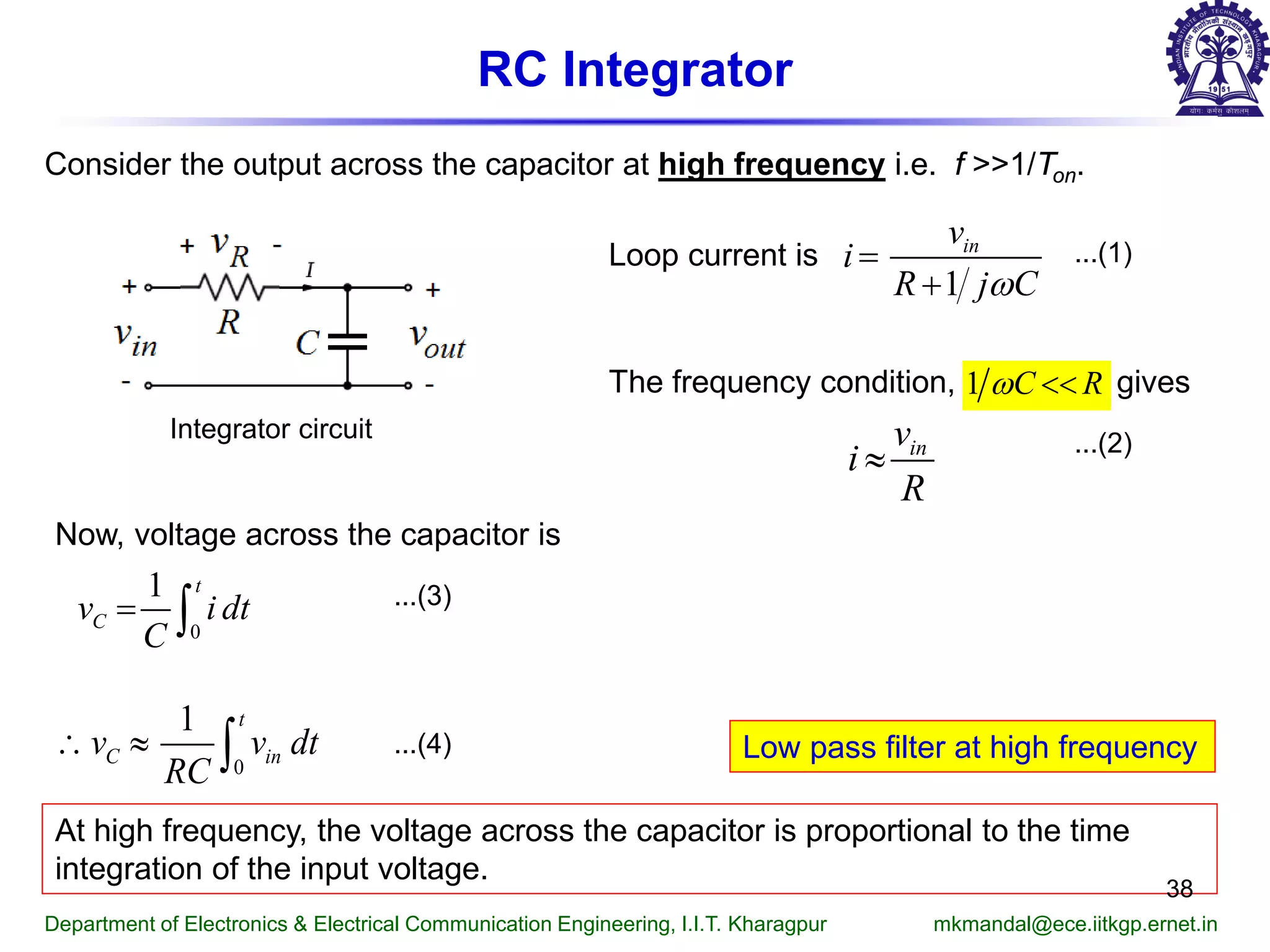 RC Integrator
Consider the output across the capacitor at high frequency i.e. f >>1/Ton.
Integrator circuit
Loop current is
The frequency condition, gives
...(1)
...(2)
Now, voltage across the capacitor is
...(3)
...(4)
At high frequency, the voltage across the capacitor is proportional to the time
integration of the input voltage.
Low pass filter at high frequency
Department of Electronics & Electrical Communication Engineering, I.I.T. Kharagpur mkmandal@ece.iitkgp.ernet.in
38
1
inv
i
R j Cω
=
+
1 C Rω <<
inv
i
R
≈
0
1 t
Cv i dt
C
= ∫
0
1 t
C inv v dt
RC
∴ ≈ ∫
 