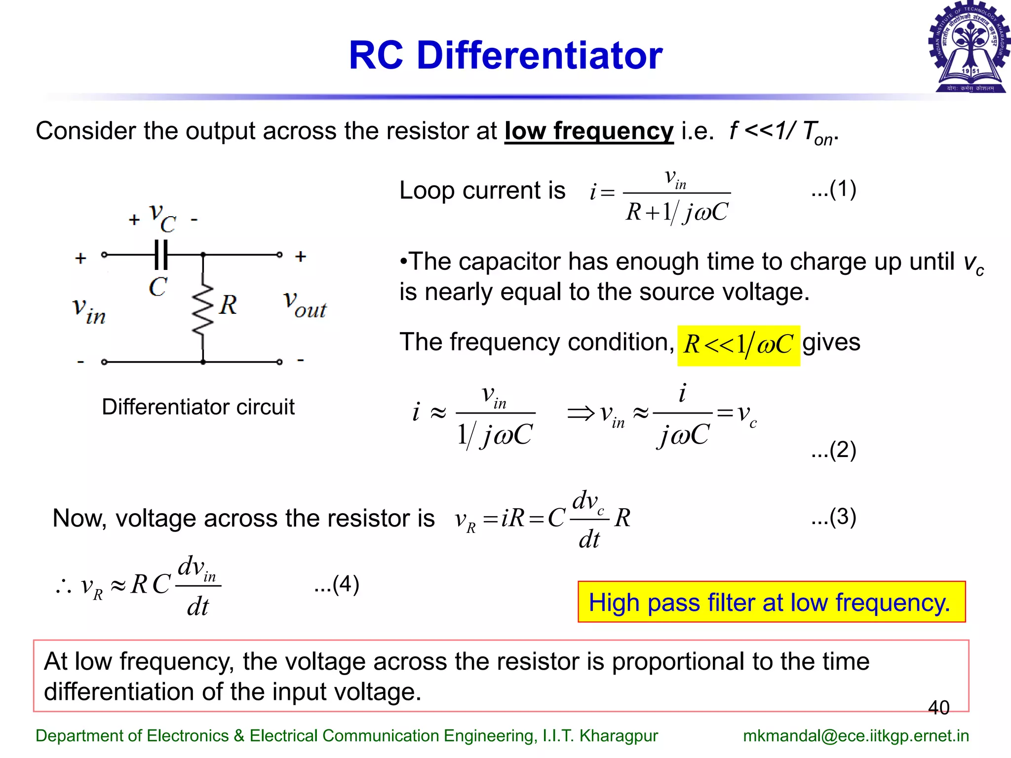 RC Differentiator
Consider the output across the resistor at low frequency i.e. f <<1/ Ton.
Differentiator circuit
Loop current is
The frequency condition, gives
...(1)
...(2)
•The capacitor has enough time to charge up until vc
is nearly equal to the source voltage.
Now, voltage across the resistor is ...(3)
...(4)
At low frequency, the voltage across the resistor is proportional to the time
differentiation of the input voltage.
High pass filter at low frequency.
Department of Electronics & Electrical Communication Engineering, I.I.T. Kharagpur mkmandal@ece.iitkgp.ernet.in
40
1
inv
i
R j Cω
=
+
1R Cω<<
1
in
in c
v i
i v v
j C j Cω ω
≈ ⇒ ≈ =
c
R
dv
v iR C R
dt
= =
in
R
dv
v RC
dt
∴ ≈
 