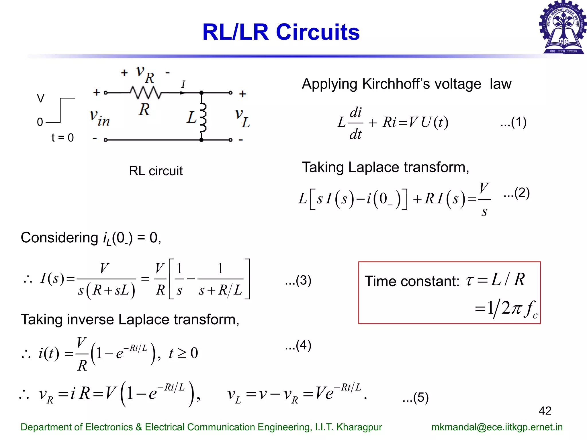 RL/LR Circuits
Department of Electronics & Electrical Communication Engineering, I.I.T. Kharagpur mkmandal@ece.iitkgp.ernet.in
42
RL circuit
t = 0
V
0
Applying Kirchhoff’s voltage law
...(1)
Taking Laplace transform,
...(2)
Considering iL(0-) = 0,
...(3)
( )
di
L Ri V U t
dt
+ =
( ) ( ) ( )0
V
L s I s i R I s
s
−− + =  
( )
1 1
( )
V V
I s
s R sL R s s R L
 
∴ = = − 
+ + 
Taking inverse Laplace transform,
( )( ) 1 , 0Rt LV
i t e t
R
−
∴ = − ≥
...(4)
( )1 , .Rt L Rt L
R L Rv i R V e v v v Ve− −
∴ = = − = − = ...(5)
/
1 2 c
L R
f
τ
π
=
=
Time constant:
 