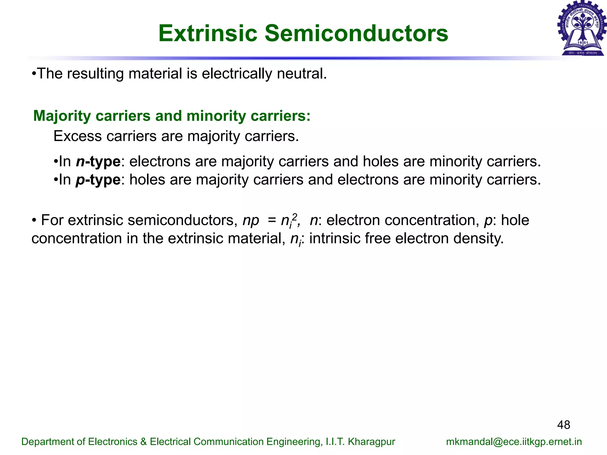 Extrinsic Semiconductors
Majority carriers and minority carriers:
Excess carriers are majority carriers.
•In n-type: electrons are majority carriers and holes are minority carriers.
•In p-type: holes are majority carriers and electrons are minority carriers.
• For extrinsic semiconductors, np = ni
2, n: electron concentration, p: hole
concentration in the extrinsic material, ni: intrinsic free electron density.
Department of Electronics & Electrical Communication Engineering, I.I.T. Kharagpur mkmandal@ece.iitkgp.ernet.in
48
•The resulting material is electrically neutral.
 