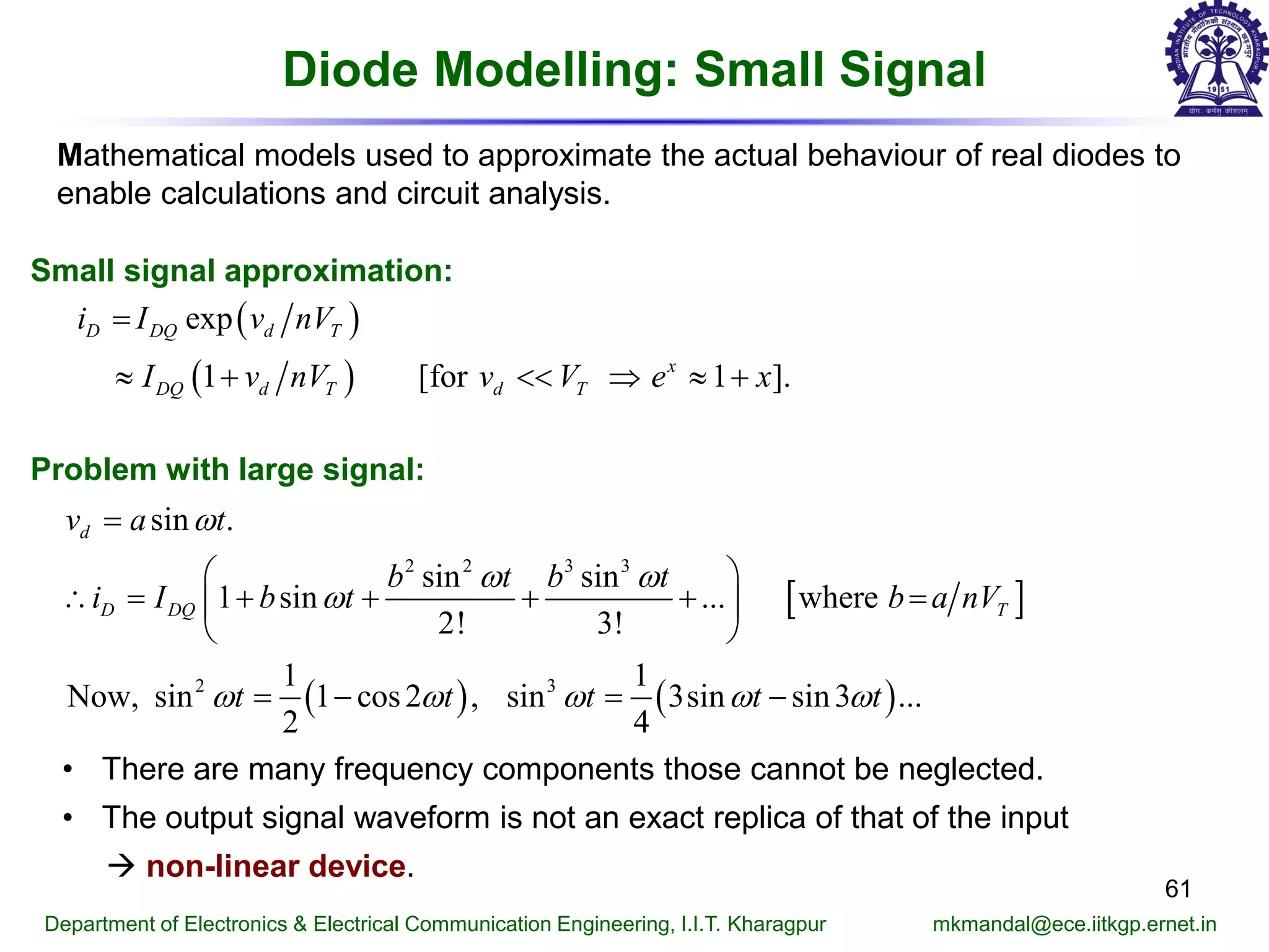 Diode Modelling: Small Signal
61
Department of Electronics & Electrical Communication Engineering, I.I.T. Kharagpur mkmandal@ece.iitkgp.ernet.in
Small signal approximation:
( )
( )
exp
1 [for 1 ].
D DQ d T
x
DQ d T d T
i I v nV
I v nV v V e x
=
≈ + << ⇒ ≈ +
[ ]
( ) ( )
2 2 3 3
2 3
sin .
sin sin
1 sin ... where
2! 3!
1 1
Now, sin 1 cos2 , sin 3sin sin3 ...
2 4
d
D DQ T
v a t
b t b t
i I b t b a nV
t t t t t
ω
ω ω
ω
ω ω ω ω ω
=
 
∴= + + + + = 
 
=− =−
• There are many frequency components those cannot be neglected.
• The output signal waveform is not an exact replica of that of the input
 non-linear device.
Problem with large signal:
Mathematical models used to approximate the actual behaviour of real diodes to
enable calculations and circuit analysis.
 