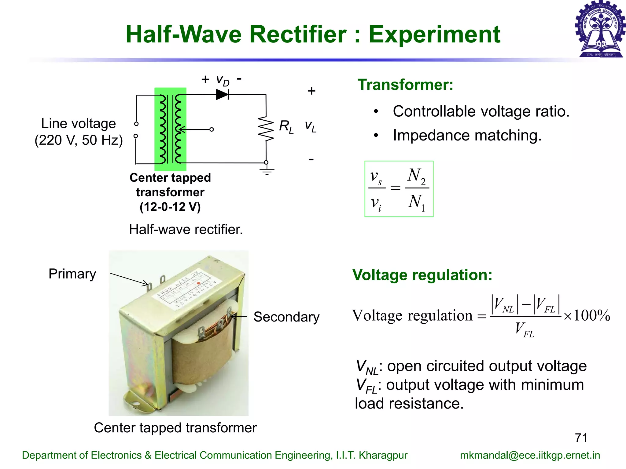 Half-Wave Rectifier : Experiment
71
Department of Electronics & Electrical Communication Engineering, I.I.T. Kharagpur mkmandal@ece.iitkgp.ernet.in
Transformer:
• Controllable voltage ratio.
• Impedance matching.
2
1
s
i
v N
v N
=
Half-wave rectifier.
RL
vD+ -
+
-
vLLine voltage
(220 V, 50 Hz)
Center tapped
transformer
(12-0-12 V)
Primary
Secondary
Center tapped transformer
Voltage regulation:
Voltage regulation 100%NL FL
FL
V V
V
−
= ×
VNL: open circuited output voltage
VFL: output voltage with minimum
load resistance.
 