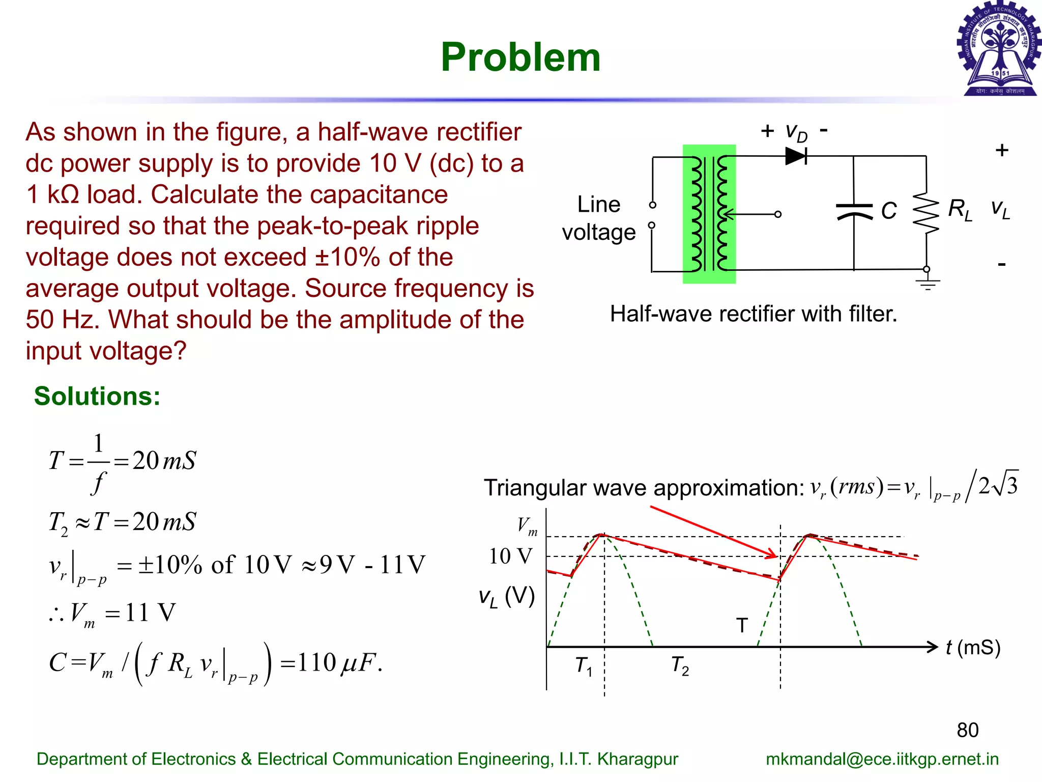 Problem
80
Department of Electronics & Electrical Communication Engineering, I.I.T. Kharagpur mkmandal@ece.iitkgp.ernet.in
Half-wave rectifier with filter.
RL
vD+ -
+
-
vLLine
voltage
C
As shown in the figure, a half-wave rectifier
dc power supply is to provide 10 V (dc) to a
1 kΩ load. Calculate the capacitance
required so that the peak-to-peak ripple
voltage does not exceed ±10% of the
average output voltage. Source frequency is
50 Hz. What should be the amplitude of the
input voltage?
Solutions:
( )
2
1
20
20
10% of 10V 9V - 11V
11 V
= / 110 .
r p p
m
m L r p p
T mS
f
T T mS
v
V
C V f R v Fµ
−
−
= =
≈ =
=± ≈
∴ =
=
vL (V)
t (mS)
T
Vm
T1 T2
Triangular wave approximation: ( ) | 2 3r r p pv rms v −=
10 V
 