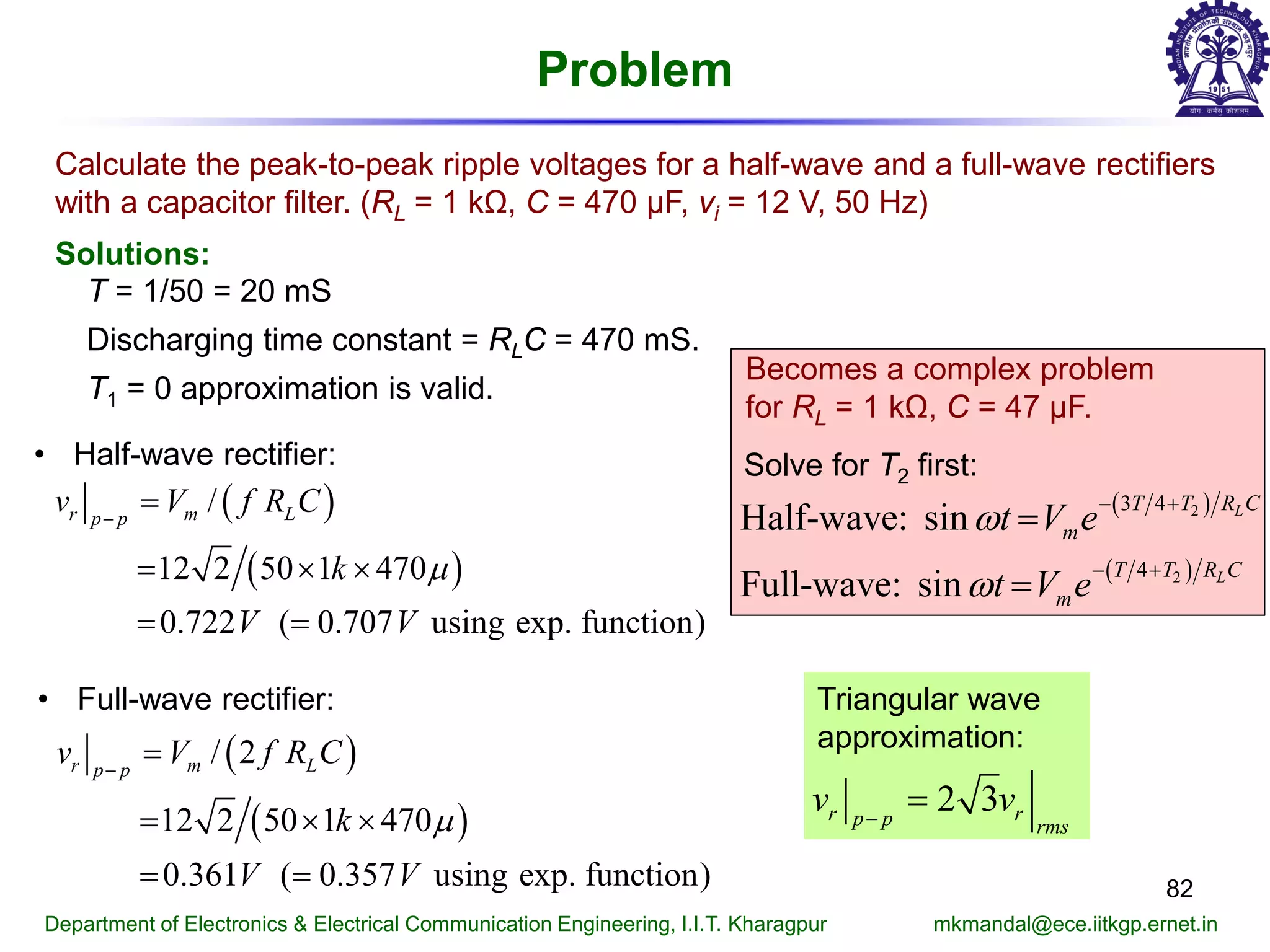 Problem
82
Department of Electronics & Electrical Communication Engineering, I.I.T. Kharagpur mkmandal@ece.iitkgp.ernet.in
Calculate the peak-to-peak ripple voltages for a half-wave and a full-wave rectifiers
with a capacitor filter. (RL = 1 kΩ, C = 470 μF, vi = 12 V, 50 Hz)
Solutions:
T = 1/50 = 20 mS
Discharging time constant = RLC = 470 mS.
T1 = 0 approximation is valid.
• Full-wave rectifier:
( )
( )
/
12 2 50 1 470
0.722 ( 0.707 using exp. function)
r m Lp p
v V f R C
k
V V
µ
−
=
= × ×
= =
( )
( )
/ 2
12 2 50 1 470
0.361 ( 0.357 using exp. function)
r m Lp p
v V f R C
k
V V
µ
−
=
= × ×
= =
• Half-wave rectifier:
Becomes a complex problem
for RL = 1 kΩ, C = 47 μF.
( )
( )
2
2
3 4
4
Half-wave: sin
Full-wave: sin
L
L
T T R C
m
T T R C
m
t V e
t V e
ω
ω
− +
− +
=
=
Solve for T2 first:
Triangular wave
approximation:
2 3r rp p rms
v v−
=
 