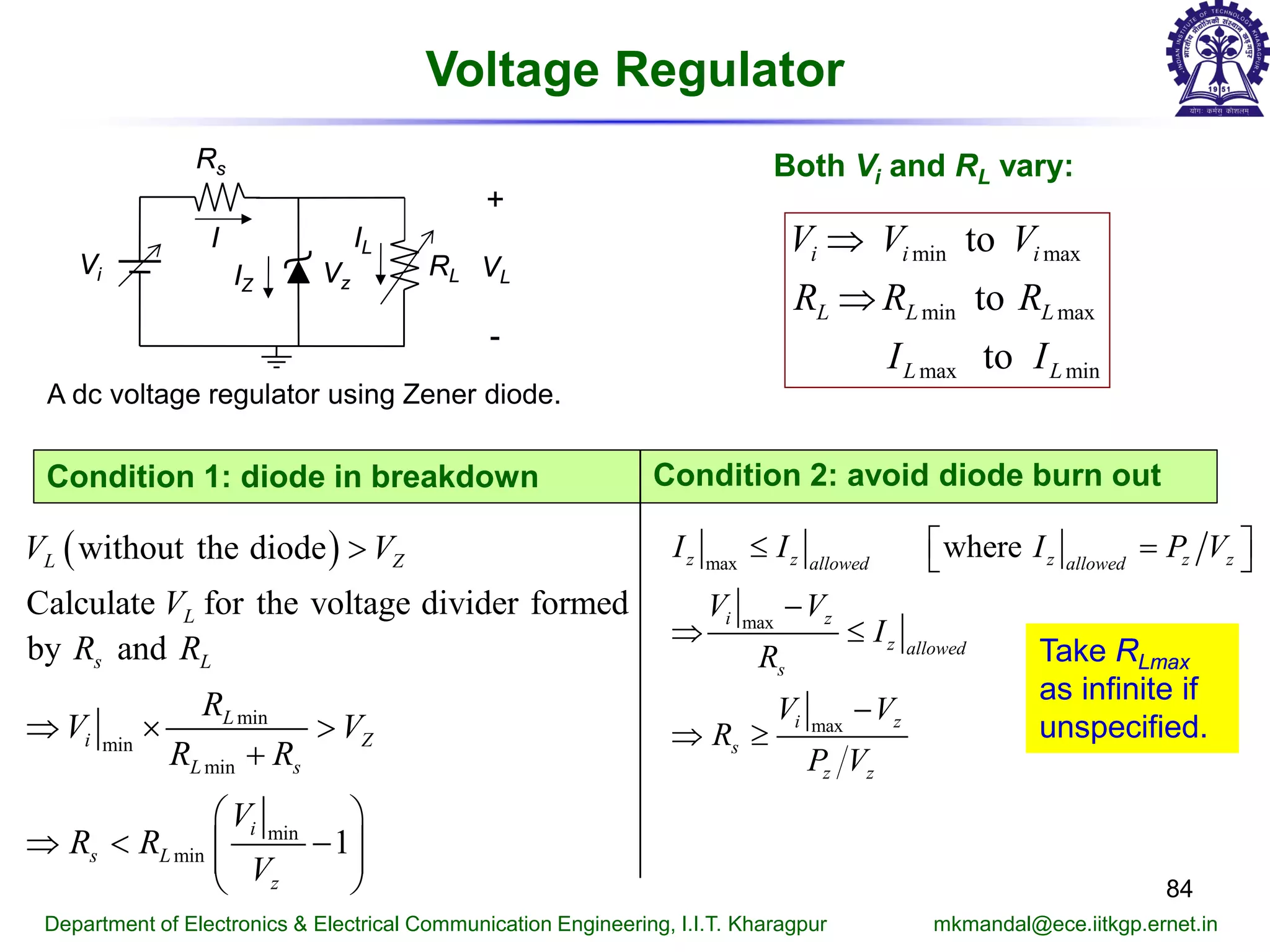 Voltage Regulator
84
Department of Electronics & Electrical Communication Engineering, I.I.T. Kharagpur mkmandal@ece.iitkgp.ernet.in
A dc voltage regulator using Zener diode.
( )
min
min
min
min
min
without the diode
Calculate for the voltage divider formed
by and
1
L Z
L
s L
L
i Z
L s
i
s L
z
V V
V
R R
R
V V
R R
V
R R
V
>
⇒ × >
+
 
⇒ < −  
 
max
max
max
wherez z z z zallowed allowed
i z
z allowed
s
i z
s
z z
I I I P V
V V
I
R
V V
R
P V
 ≤ = 
−
⇒ ≤
−
⇒ ≥
Condition 1: diode in breakdown Condition 2: avoid diode burn out
Vi
Rs
Vz
I
RL
+
-
VLIZ
IL
Both Vi and RL vary:
min max
min max
max min
to
to
to
i i i
L L L
L L
V V V
R R R
I I
⇒
⇒
Take RLmax
as infinite if
unspecified.
 