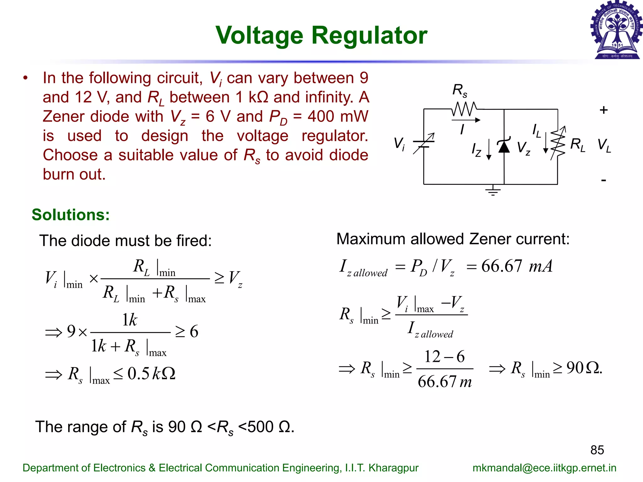 85
Department of Electronics & Electrical Communication Engineering, I.I.T. Kharagpur mkmandal@ece.iitkgp.ernet.in
Voltage Regulator
• In the following circuit, Vi can vary between 9
and 12 V, and RL between 1 kΩ and infinity. A
Zener diode with Vz = 6 V and PD = 400 mW
is used to design the voltage regulator.
Choose a suitable value of Rs to avoid diode
burn out.
Vi
Rs
Vz
I
RL
+
-
VLIZ
IL
Solutions:
The diode must be fired:
min
min
min max
max
max
|
|
| |
1
9 6
1 |
| 0.5
L
i z
L s
s
s
R
V V
R R
k
k R
R k
× ≥
+
⇒ × ≥
+
⇒ ≤ Ω
Maximum allowed Zener current:
/ 66.67z allowed D zI P V mA= =
max
min
min min
|
|
12 6
| | 90 .
66.67
i z
s
z allowed
s s
V V
R
I
R R
m
−
≥
−
⇒ ≥ ⇒ ≥ Ω
The range of Rs is 90 Ω <Rs <500 Ω.
 