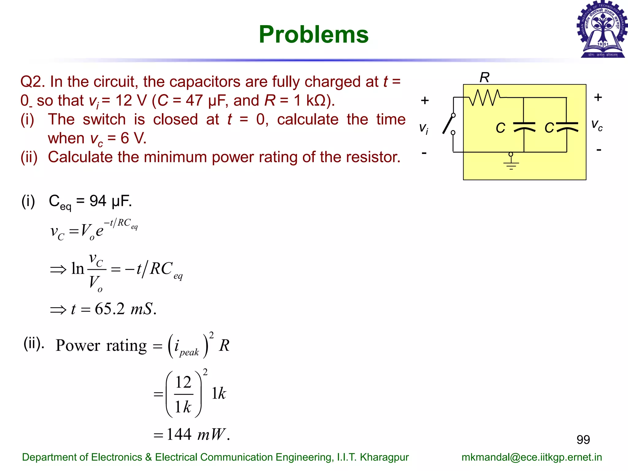 Problems
99
Department of Electronics & Electrical Communication Engineering, I.I.T. Kharagpur mkmandal@ece.iitkgp.ernet.in
R
+
-
vcC Cvi
+
-
Q2. In the circuit, the capacitors are fully charged at t =
0- so that vi = 12 V (C = 47 μF, and R = 1 kΩ).
(i) The switch is closed at t = 0, calculate the time
when vc = 6 V.
(ii) Calculate the minimum power rating of the resistor.
(i) Ceq = 94 μF.
ln
65.2 .
eqt RC
C o
C
eq
o
v V e
v
t RC
V
t mS
−
=
⇒ =−
⇒ =
(ii). ( )
2
2
Power rating
12
1
1
144 .
peaki R
k
k
mW
=
 
= 
 
=
 