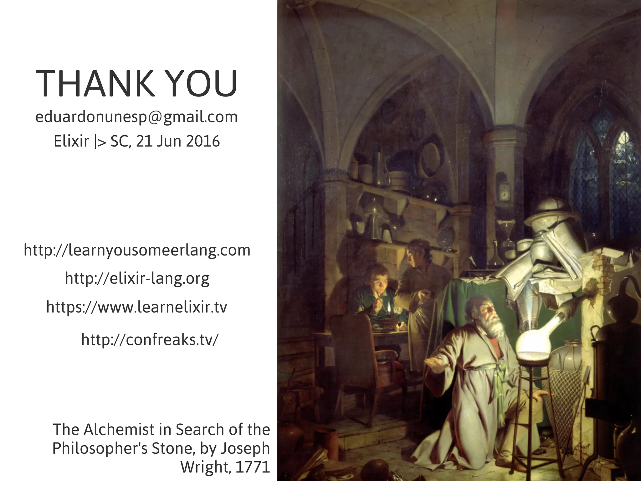 THANK YOU
The Alchemist in Search of the
Philosopher's Stone, by Joseph
Wright, 1771
eduardonunesp@gmail.com
Elixir |> SC, 21 Jun 2016
http://learnyousomeerlang.com
http://elixir-lang.org
https://www.learnelixir.tv
http://confreaks.tv/
 