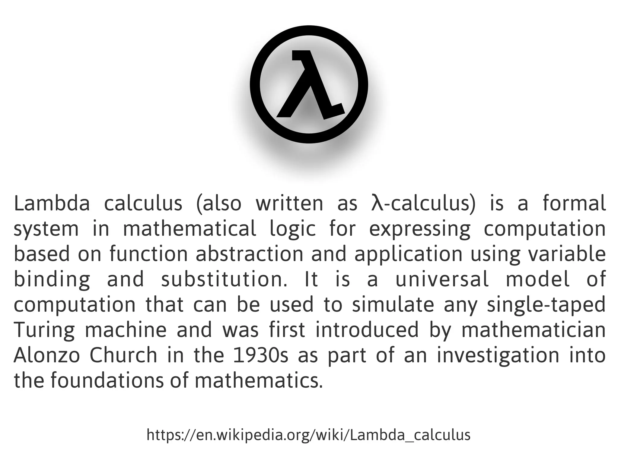 Lambda calculus (also written as λ-calculus) is a formal
system in mathematical logic for expressing computation
based on function abstraction and application using variable
binding and substitution. It is a universal model of
computation that can be used to simulate any single-taped
Turing machine and was first introduced by mathematician
Alonzo Church in the 1930s as part of an investigation into
the foundations of mathematics.
https://en.wikipedia.org/wiki/Lambda_calculus
 