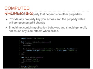 COMPUTED
PROPERTIES➤ Used to build a property that depends on other properties
➤ Provide any property key you access and the property value
will be recomputed if change
➤ Should not contain application behavior, and should generally
not cause any side-effects when called.
1 import Ember from 'ember';
2
3 let Person = Ember.Object.extend({
4 firstName: '',
5 lastName: '',
6
7 fullName: Ember.computed('firstName', 'lastName', function() {
8 return this.get('firstName') + ' ' + this.get('lastName');
9 })
10 });
11
12 let bob = Person.create({
13 firstName: 'Bob',
14 lastName: 'Esponja'
15 });
16
17 bob.get('fullName');
18 // "Bob Esponja"
 