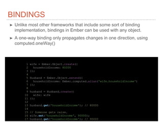 BINDINGS
➤ Unlike most other frameworks that include some sort of binding
implementation, bindings in Ember can be used with any object.
➤ A one-way binding only propagates changes in one direction, using
computed.oneWay()
1 wife = Ember.Object.create({
2 householdIncome: 80000
3 });
4
5 Husband = Ember.Object.extend({
6 householdIncome: Ember.computed.alias('wife.householdIncome')
7 });
8
9 husband = Husband.create({
10 wife: wife
11 });
12
13 husband.get('householdIncome'); // 80000
14
15 // Someone gets raise.
16 wife.set('householdIncome', 90000);
17 husband.get('householdIncome'); // 90000
 