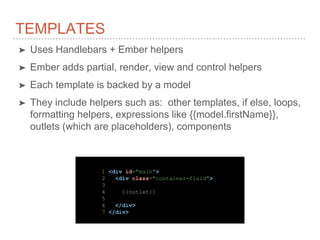 TEMPLATES
➤ Uses Handlebars + Ember helpers
➤ Ember adds partial, render, view and control helpers
➤ Each template is backed by a model
➤ They include helpers such as: other templates, if else, loops,
formatting helpers, expressions like {{model.firstName}},
outlets (which are placeholders), components
1 <div id="main">
2 <div class="container-fluid">
3
4 {{outlet}}
5
6 </div>
7 </div>
 