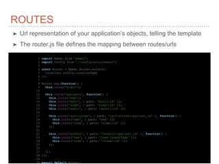ROUTES
➤ Url representation of your application’s objects, telling the template
➤ The router.js file defines the mapping between routes/urls
1 import Ember from 'ember';
2 import config from './config/environment';
3
4 const Router = Ember.Router.extend({
5 location: config.locationType
6 });
7
8 Router.map(function() {
9 this.route('login');
10
11 this.route('patients', function() {
12 this.route('new');
13 this.route('edit', { path: 'edit/:id' });
14 this.route('view', { path: 'view/:id' });
15 this.route('audit', { path: 'audit/:id' });
16
17 this.route('activities', { path: '/activities/:patient_id' }, function() {
18 this.route('new', { path: 'new' });
19 this.route('view', { path: 'view/:id' });
20 });
21
22 this.route('events', { path: '/events/:patient_id' }, function() {
23 this.route('new', { path: '/new/:eventType' });
24 this.route('view', { path: '/view/:id' });
25 });
26
27 });
28 });
29
30 export default Router;
 