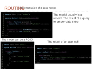 1 import Ember from 'ember';
2
3 export default Ember.route.extend({
4
5 model: function() {
6 return [
7 {
8 title: “London Palace"
9 },
10 {
11 title: "Eiffel Tower"
12 }
13 ];
14 }
15 });
ROUTING(implementation of a base route)
The model usually is a
record. The result of a query
to ember-data store
1 import Ember from 'ember';
2
3 export default Ember.route.extend({
4
5 model(params) {
6 var url = 'https://api.github.com/repos/' + params.repo_id;
7 return Ember.$.getJSON(url);
8 }
9 });
The model can be a POJO
1 import Ember from 'ember';
2
3 export default Ember.route.extend({
4
5 model: function(params) {
6 return this.store.find('myModel', params);
7 },
8
9 setupController: function(controller, model) {
10 controller.set('model', model);
11 }
12 });
The result of an ajax call
 