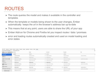 ROUTES
➤ The route queries the model and makes it available in the controller and
templates
➤ When the template or models being shown to the user changes, Ember
automatically keeps the url in the browser’s address bar up-to-date
➤ This means that at any point, users are able to share the URL of your app
➤ Ember Add-on for Chrome and Firefox let you inspect routes / data / promises
➤ error and loading routes automatically created and used on model loading and
error states
 