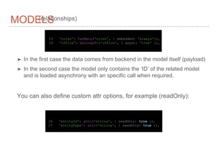 MODELS
➤ In the first case the data comes from backend in the model itself (payload)
➤ In the second case the model only contains the ‘ID’ of the related model
and is loaded asynchrony with an specific call when required.
13 'roles': hasMany('roles', { embedded: 'always'}),
14 'office': belongsTo('office', { async: 'true' }),
(relationships)
You can also define custom attr options, for example (readOnly):
16 'entityId': attr('string', { readOnly: true }),
17 'entityType': attr('string', { readOnly: true }),
 