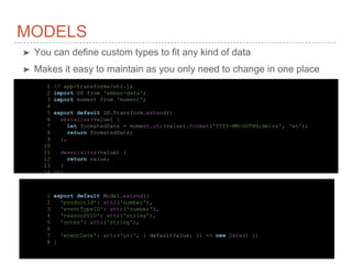 MODELS
➤ You can define custom types to fit any kind of data
➤ Makes it easy to maintain as you only need to change in one place
1 // app/transforms/utc.js
2 import DS from 'ember-data';
3 import moment from 'moment';
4
5 export default DS.Transform.extend({
6 serialize(value) {
7 let formatedDate = moment.utc(value).format('YYYY-MM-DDTHH:mm:ss', 'en');
8 return formatedDate;
9 },
10
11 deserialize(value) {
12 return value;
13 }
14 });
1 export default Model.extend({
2 'productId': attr('number'),
3 'eventTypeID': attr('number'),
4 'reasonSVID': attr('string'),
5 'notes': attr('string'),
6
7 'eventDate': attr('utc', { defaultValue: () => new Date() })
8 }
 