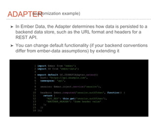➤ In Ember Data, the Adapter determines how data is persisted to a
backend data store, such as the URL format and headers for a
REST API.
➤ You can change default functionality (if your backend conventions
differ from ember-data assumptions) by extending it
ADAPTER(customization example)
1 import Ember from 'ember';
2 import DS from 'ember-data';
3
4 export default DS.JSONAPIAdapter.extend({
5 host: 'https://api.example.com',
6 namespace: 'api',
7
8 session: Ember.inject.service('session'),
9
10 headers: Ember.computed('session.authToken', function() {
11 return {
12 'API_KEY': this.get('session.authToken'),
13 'ANOTHER_HEADER': 'Some header value'
14 };
15 })
16 });
 