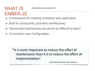 WHAT IS
EMBER.JS
➤ A framework for creating ambitious web application
➤ Built for productivity (provides architecture)
➤ Opinionated (sometimes perceived as difficult to learn)
➤ Convention over Configuration
(besides awesome!)
 