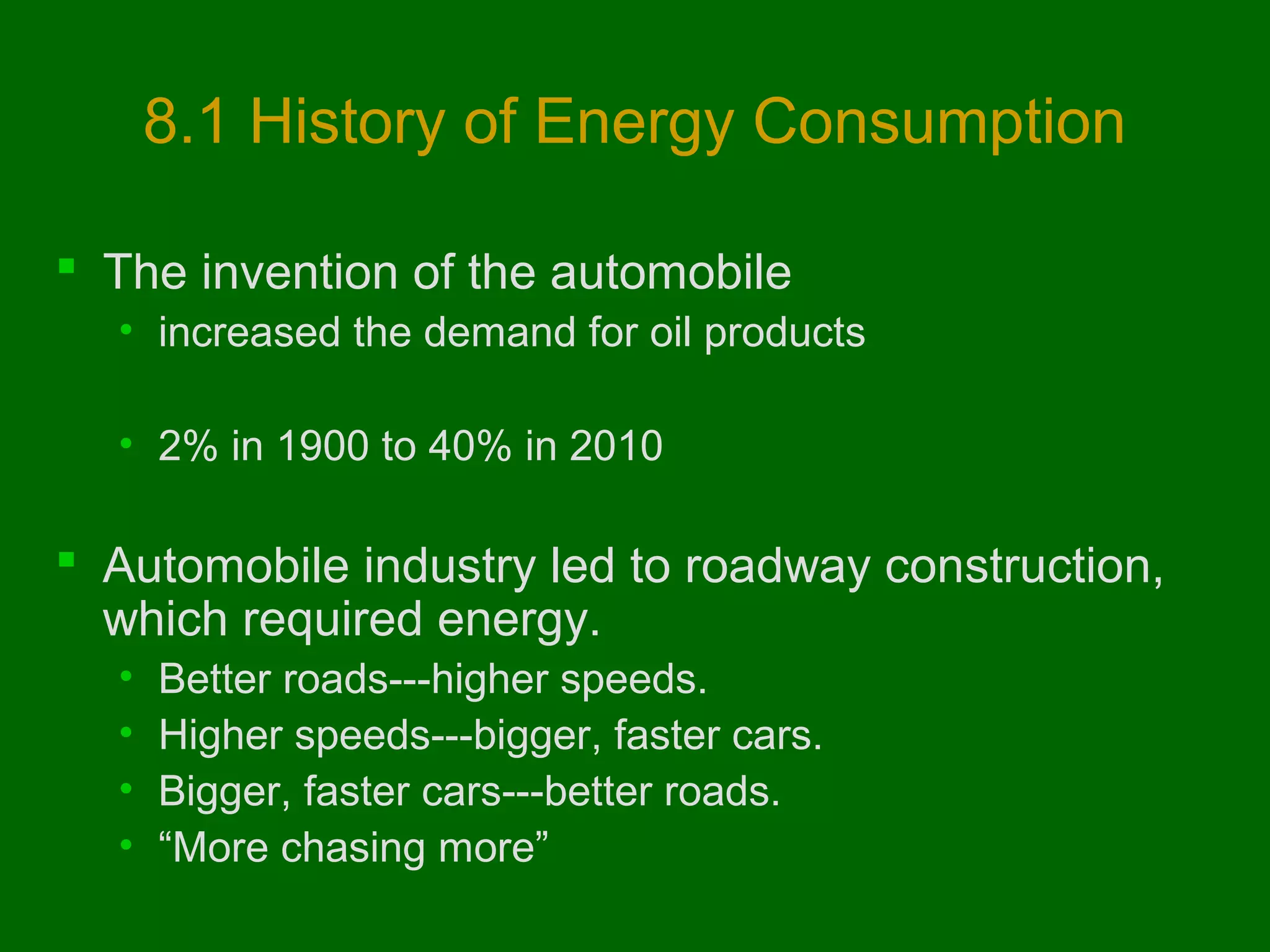 8.1 History of Energy Consumption
 The invention of the automobile
• increased the demand for oil products
• 2% in 1900 to 40% in 2010

 Automobile industry led to roadway construction,
which required energy.
•
•
•
•

Better roads---higher speeds.
Higher speeds---bigger, faster cars.
Bigger, faster cars---better roads.
“More chasing more”

 
