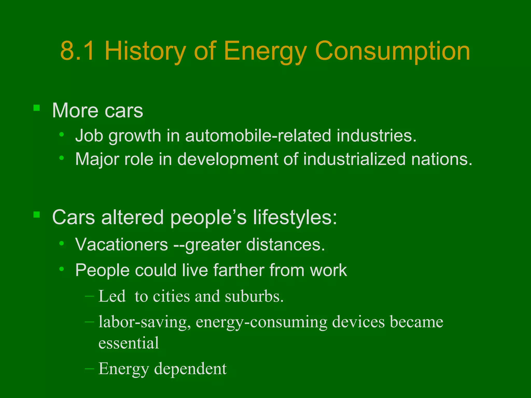 8.1 History of Energy Consumption
 More cars
• Job growth in automobile-related industries.
• Major role in development of industrialized nations.

 Cars altered people’s lifestyles:
• Vacationers --greater distances.
• People could live farther from work
– Led to cities and suburbs.
– labor-saving, energy-consuming devices became
essential
– Energy dependent

 
