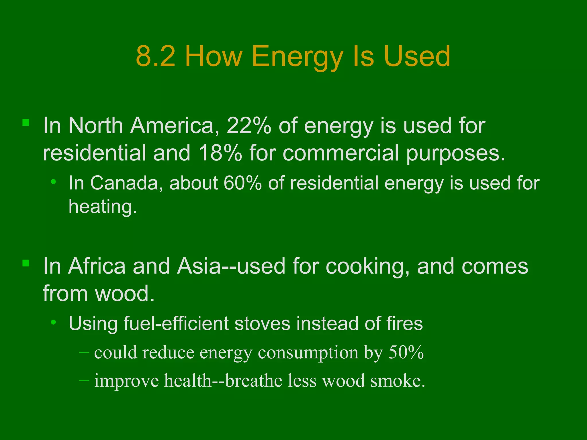 8.2 How Energy Is Used
 In North America, 22% of energy is used for
residential and 18% for commercial purposes.
• In Canada, about 60% of residential energy is used for
heating.

 In Africa and Asia--used for cooking, and comes
from wood.
• Using fuel-efficient stoves instead of fires
– could reduce energy consumption by 50%
– improve health--breathe less wood smoke.

 